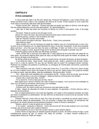 A REFORMA DA NATUREZA - MONTEIRO LOBATO


      CAPÍTULO 9
      O livro comestível
        A maior parte das idéia s da Rã eram desse tipo. Pareciam brincadeiras, e isso irritava Emília, que
estava tomando muito a sério o seu programa de reforma do mundo. Emília sempre foi uma criaturinha
muito séria e convencida. Não fazia nada de brincadeira.
        - Parece incrível, Rã! - disse ela. - Chamei você para me ajudar com idéia na reforma, mas até agora
não saiu dessa cabecinha uma só coisa aproveitável - só "desmoralizações ...”
        - Isso não! A idéia das tetas com torneiras na Mocha foi minha e você gostou muito. A da pulga
também.
        - Só essas. Todas as outras eu tive de jogar no lixo.
        Vamos ver mais uma coisa. Que acha que devemos fazer para a reforma dos livros?
        A Rãzinha pensou, pensou e não se lembrou de nada.
        - Não sei. Parecem-me bem como estão.
        - Pois eu tenho uma idéia muito boa - disse Emília. - Fazer o livro comestível.
        - Que história é essa?
        - Muito simples. Em vez de impressos em papel de madeira, que só é comestível para o carun cho,
eu farei os livros impressos em um papel fabricado de trigo e muito bem temperado. A tinta será estudada
pêlos químicos - uma tinta que não faça mal para o estômago. O leitor vai lendo o livro e comendo as
folhas; lê uma, rasga-a e come. Quando chega ao fim da leitura está almoçado ou jantado. Que tal?
        A Rãzinha gostou tanto da idéia que até lambeu os beiços.
        - ótimo, Emília! Isto é mais que uma idéia-mãe. E cada capítulo do livro será feito com papel de um
certo gosto. As primeiras páginas terão gosto de sopa; as seguintes terão gosto de salada, de assado, de
arroz, de tutu de feijão com torresmos.
        As últimas serão as da sobremesa - gosto de manjar branco, de pudim de laranja, de doce de batata.
        - E as folhas do índice - disse Emília - terão gosto de café - serão o cafezinho final do leitor. Dizem
que o livro é o pão do espírito. Por que não ser também pão do corpo? As vantagens seriam imensas.
Poderiam ser vendidos nas padarias e confeitarias, ou entregues de manhã pelas carrocinhas, juntamente
com o pão e o leite.
        - Nem precisaria mais pão, Emília! O velho pão viraria livro. O Livro-Pão, o Pão-Livro. Quem soube
ler, lê o livro e depois come; quem não souber ler come-o só, sem ler. Desse modo o livro pode ter entrada
em todas as casas, seja dos sábios, seja dos analfabetos. Otimíssima idéia , Emília!
        - Sim - disse esta muito satisfeita com o entusiasmo da Rã. - Porque, afinal de contas, isso de fazer
os livros só comíveis para o caruncho é bobagem - podemos fazê-los comíveis para nós também.
        - E quem deu a você essa idéia , Emília?
        - Foi o raciocínio. O livro existe para ser lido, não é?
        Mas depois que o lemos e ficamos com toda a história na cabeça, o livro se torna uma inutilidade na
casa. Ora, tornando se comestível, diminuímos uma inutilidade.
        - E quando a gente quiser reler um livro?
        - Compra outro, do mesmo modo que compramos outro pão todos os dias.
        A idéia , depois de discutida em todos os seus aspectos, foi aprovada, e Emília reformou toda a
biblioteca de Dona Benta.
        Fez um papel gostosíssimo e de muito fácil digestão, com sabor e cheiro bastante variados, de modo
que todos os paladares se satisfizessem. Só não reformou os dicionários e outros livros de consulta. Emília
pensava em tudo.
        Também reformou muita coisa na casa. Por meio de cordas e carretilhas as camas subiam para o
forro de manhã, depois de desocupadas, a fim de aumentar o espaço dos cômodos. As fechaduras não
precisavam de chaves; bastava que as pessoas pusessem a boca no buraco e dissessem:
        "Sésamo, abre-te" e elas se abriam por si mesmas.
        - E os mudos? - perguntou a Rãzinha. - Como vão arrumar-se? Só se eles andarem com uma vitrola
no bolso, que pronuncie por eles a palavra Sésamo.
        Emília atrapalhou-se com o caso dos mudos e deixou-o para resolver depois.
        O leite a ferver ao fogo dava um assobio quando chegava no ponto, de modo a avisar ao fogo, o qual
imediatamente parava de agir. O mesmo com todas as comidas - e dessa maneira acabou-se a
desagradável história do "feijão com bispo.”



                                                                                                            17
 