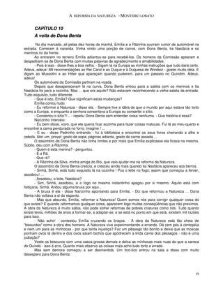 A REFORMA DA NATUREZA - MONTEIRO LOBATO


      CAPÍTULO 10
      A volta de Dona Benta
         No dia marcado, ali pelas dez horas da manhã, Emília e a Rãzinha ouviram rumor de automóvel na
estrada. Correram à varanda. Vinha vindo uma porção de carros, com Dona Benta, tia Nastácia e os
meninos no da frente.
        Ao entrarem no terreiro Emília adiantou-se para recebê-los. Os homens da Comissão apearam e
despediram-se de Dona Benta com muitas palavras de agradecimento e amabilidades.
        - Pois é isso - disse-lhes a boa velha. - Sigam lá na Europa as minhas instruções que tudo dará certo.
Adeus, adeus! Mil recomendações ao Rei Carol e ao Duque e à Duquesa de Windsor - gostei muito dela. E
digam ao Mussolini e ao Hitler que apareçam quando puderem, para um passeio no Quindim. Adeus,
adeus!
        Os automóveis da Comissão partiram na voada.
        Depois que desapareceram lá na curva, Dona Benta entrou para a saleta com os meninos e tia
Nastácia foi para a cozinha. Mas ... que era aquilo? Não estavam reconhecendo a velha saleta da entrada.
Tudo esquisito, tudo diferente.
        - Que é isto, Emília? Que significam estas mudanças?
        Emília contou tudo.
        - Eu reformei a Natureza - disse ela. - Sempre tive a idéia de que o mundo por aqui estava tão torto
como a Europa, e enquanto a senhora consertava a Europa eu consertei o sítio.
        - Consertou o sítio?!... - repetiu Dona Benta sem entender coisa nenhuma. - Que história é essa?
        Narizinho interveio:
        - Eu bem disse, vovó, que ela queria ficar sozinha para fazer coisas malucas. Fui lá ao meu quarto e
encontrei a cama pendurada no forro, imagine ! ...
        - E eu - disse Pedrinho entrando - fui à biblioteca e encontrei os seus livros cheirando a alho e
cebola. Abri um, provei: gosto de sopa; páginas adiante, gosto de carne assada ...
        O assombro de Dona Benta não tinha limites e por mais que Emília explicasse ela ficava na mesma.
Súbito, deu com a Rãzinha.
        - Quem é esta menina? - perguntou.
        - É a Rã.
        - Que rã?
        - A Rãzinha da Silva, minha amiga do Rio, que veio ajudar-me na reforma da Natureza.
        O assombro de Dona Benta crescia, e cresceu ainda mais quando tia Nastácia apareceu aos berros.
        - Sinhá, Sinhá, está tudo esquisito lá na cozinha ! Pus o leite no fogo; assim que começou a ferver,
assobiou! ...
        - Assobiou, o leite, Nastácia?
        - Sim, Sinhá, assobiou, e o fogo no mesmo instantinho apagou por si mesmo. Aquilo está com
feitiçaria, Sinhá. Andou alguma bruxa por aqui...
        - A bruxa é ela - disse Narizinho apontando para Emília. - Diz que reformou a Natureza ... Dona
Benta não voltava a si do espanto.
        - Mas que absurdo, Emília, reformar a Natureza! Quem somos nós para corrigir qualquer coisa do
que existe? E quando reformamos qualquer coisa, aparecem logo muitas conseqüências que não previmos.
A obra da Natureza é muito sábia, não pode sofrer reformas de pobres criaturas como nós. Tudo quanto
existe levou milhões de anos a formar-se, a adaptar-se; e se está no ponto em que está, existem mil razões
para isso.
        - Não acho! - contestou Emília cruzando os braços. - A obra da Natureza está tão cheia de
"bissurdos" como a obra dos homens. A Natureza vive experimentando e errando. Dá cem pés à centopéia
e nem um para as minhocas - por que tanta injustiça? Faz um pêssego tão bonito e deixa que as moscas
ponham ovos lá dentro e dos ovos saiam bichos que apodrecem a linda carne dos pêssegos - não é uma
judiação?
        Veste os besouros com uma casca grossa demais e deixa as minhocas mais nuas do que a careca
do Quindó - isso é erro. Quanto mais observo as coisas mais acho tudo torto e errado.
        Mas sem demora começou a ser desmentida. Um tico-tico entrou na sala e disse com muito
desespero para Dona Benta:




                                                                                                           19
 