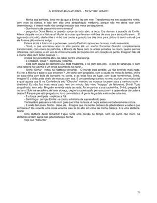 A REFORMA DA NATUREZA - MONTEIRO LOBATO


        - Minha boa senhora, livrai-me do que a Emília fez em mim. Transformou-me em passarinho ninho,
com ovos às costas, e isso tem sido uma atrapalhação medonha, porque não me deixa voar com
desembaraço, e desse modo não consigo escapar aos meus perseguidores.
        - Que história de passarinho-ninho é essa?
        - perguntou Dona Benta, e quando soube de tudo abriu a boca. Era demais a ousadia da Emília.
Alterar daquele modo a Natureza! Mudar as coisas que levaram milhões de anos para se equilibrarem ... E
agarrando o tico-tico desfez-lhe o ninho das costas e guardou os três ovos para pô-los no ninho natural que
ele fizesse pêlo sistema antigo.
        Estava ainda a lidar com a pobre ave, quando Pedrinho apareceu de novo, muito assustado.
        - Vovó, o que aconteceu aqui no sítio parece até um sonho! Encontrei Quindim completamente
transformado, com couro de palhinha, a Branca de Neve com os anões pintados no casco, quatro pernas
diferentes, cem rabos, e em vez de chifre uma seta de Cupido com um coração na ponta. Imagine! Não dá
a menor idéia dum bicho possível ! ...
        A boca de Dona Benta abriu de caber dentro uma laranja.
        - E o Rabicó, então? - continuou Pedrinho.
        - Está com cauda de cachorro luiu, toda frisadinha, e só com dois pés - e pés de tartaruga. E com
uma ratoeira no focinho e um lenço automático no nariz!...
        - Sinhá! Sinhá! - voltou tia Nastácia berrando. - O mundo está perdido. Já não entendo mais nada.
Fui ver a Mocha e sabe o que encontrei? Um bicho sem propósito, com a cauda no meio do lombo, chifre
de saca-rôlha com bola de borracha na ponta, e as tetas fora do lugar, com duas torneirinhas, Sinhá,
imagine! E o chão anda cheio de moscas sem asa. E um pernilongo cantou no meu ouvido uma música tal
e qual aquela que lá na Conferência sêo "Churche" mandou os músicos tocarem para a senhora ouvir -
direitinho! Eu não fico mais nesta casa nem um minuto. Isto virou "hospiço" de feiticeiros, Sinhá! Tudo
atrapalhado, sem jeito. Ninguém entende nada de nada. Fui encontrar a sua cadeirinha, Sinhá, pregada lá
no forro! Subi na escadinha de lavar vidraça, peguei a cadeira pela perna e puxei - e quem disse da cadeira
descer? Parece que está pregada no forro com elástico. A gente larga dela e ela sobe outra vez.
        - É a força centrípeta - explicou a Rã.
        - Centrífuga - corrigiu Emília - e contou a história da supressão do peso.
        Tia Nastácia passava a mão num galo que tinha na testa. A negra estava verdadeiramente zonza.
        - E ainda tem mais, Sinhá - disse ela. - Imagine que me sentei debaixo da jabuticabeira, e sabe o que
aconteceu? De repente uma coisa enorme caiu lá do alto em cima da minha cabeça. Era uma abóbora,
Sinhá!
        Uma abóbora deste tamanho! Fiquei tonta uma porção de tempo, nem sei como não morri. As
abóboras andam agora nas jabuticabeiras, Sinhá.
        Veja que "bissurdo."




                                                                                                          20
 
