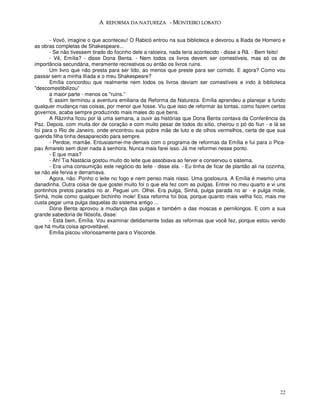 A REFORMA DA NATUREZA - MONTEIRO LOBATO


       - Vovó, imagine o que aconteceu! O Rabicó entrou na sua biblioteca e devorou a Ilíada de Homero e
as obras completas de Shakespeare...
       - Se não tivessem tirado do focinho dele a ratoeira, nada teria acontecido - disse a Rã. - Bem feito!
       - Vê, Emília? - disse Dona Benta. - Nem todos os livros devem ser comestíveis, mas só os de
importância secundária, meramente recreativos ou então os livros ruins.
       Um livro que não presta para ser lido, ao menos que preste para ser comido. E agora? Como vou
passar sem a minha Ilíada e o meu Shakespeare?
       Emília concordou que realmente nem todos os livros deviam ser comestíveis e indo à biblioteca
"descomestibilizou”
       a maior parte - menos os "ruins.”
       E assim terminou a aventura emiliana da Reforma da Natureza. Emília aprendeu a planejar a fundo
qualquer mudança nas coisas, por menor que fosse. Viu que isso de reformar às tontas, como fazem certos
governos, acaba sempre produzindo mais males do que bens.
       A Rãzinha ficou por lá uma semana, a ouvir as histórias que Dona Benta contava da Conferência da
Paz. Depois, com muita dor de coração e com muito pesar de todos do sítio, cheirou o pó do fiun - e lá se
foi para o Rio de Janeiro, onde encontrou sua pobre mãe de luto e de olhos vermelhos, certa de que sua
querida filha tinha desaparecido para sempre.
       - Perdoe, mamãe. Entusiasmei-me demais com o programa de reformas da Emília e fui para o Pica-
pau Amarelo sem dizer nada à senhora. Nunca mais farei isso. Já me reformei nesse ponto.
       - E que mais?
       - Ah! Tia Nastácia gostou muito do leite que assobiava ao ferver e conservou o sistema.
       - Era uma consumição este negócio do leite - disse ela. - Eu tinha de ficar de plantão ali na cozinha,
se não ele fervia e derramava.
       Agora, não. Ponho o leite no fogo e nem penso mais nisso. Uma gostosura. A Emília é mesmo uma
danadinha. Outra coisa de que gostei muito foi o que ela fez com as pulgas. Entrei no meu quarto e vi uns
pontinhos pretos parados no ar. Peguei um. Olhei. Era pulga, Sinhá, pulga parada no ar - e pulga mole,
Sinhá, mole como qualquer bichinho mole! Essa reforma foi boa, porque quanto mais velha fico, mais me
custa pegar uma pulga daquelas do sistema antigo ...
       Dona Benta aprovou a mudança das pulgas e também a das moscas e pernilongos. E com a sua
grande sabedoria de filósofa, disse:
       - Está bem, Emília. Vou examinar detidamente todas as reformas que você fez, porque estou vendo
que há muita coisa aproveitável.
       Emília piscou vitoriosamente para o Visconde.




                                                                                                          22
 