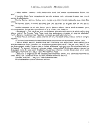 A REFORMA DA NATUREZA - MONTEIRO LOBATO


        - Mas o melhor - concluiu - é não pensar nisso e tirar uma soneca à sombra destas árvores, não
acha?
       E Américo Pisca-Pisca, pisca-piscando que não acabava mais, estirou-se de papo para cima à
sombra da jabuticabeira.
       Dormiu. Dormiu e sonhou. Sonhou com o mundo novo, inteirinho reformado pelas suas mãos. Que
beleza!
       De repente, porém, no melhor do sonho, plaf! uma jabuticaba cai do galho bem em cima do seu
nariz.
       Américo despertou de um pulo. Piscou, piscou. Meditou sobre o caso e afinal reconheceu que o
mundo não estava tão mal feito como ele dizia. E lá se foi para casa, refletindo:
       - Que espiga! ... Pois não é que se o mundo tivesse sido reformado por mim a primeira vítima teria
sido eu mesmo? Eu, Américo Pisca- Pisca, morto pela abóbora por mim posta em lugar da jabuticaba?
Hum! ... Deixemo-nos de reformas. Fique tudo como está que está tudo muito bom.
       E Pisca-Pisca lá continuou a piscar pela vida em fora, mas desde então perdeu a cisma de corrigir a
Natureza.
       Ao ouvirem Dona Benta contar essa fábula todos concordaram com a moralidade, menos Emília.
       - Sempre achei a Natureza errada - disse ela - e depois de ouvir a história do Américo Pisca-Pisca,
acho-a mais errada ainda. Pois não é um erro fazer um sujeito pisca-piscar? Para que tanto "pisco"? Tudo
que é demais está errado. E quanto mais eu "estudo a Natureza" mais vejo erros. Para que tanto beiço em
tia Nastácia? Por que dois chifres na frente das vacas e nenhum atrás? Os inimigos atacam mais por trás
do que pela frente. E é tudo assim. Erradíssimo. Eu, se fosse reformar o mundo, deixava tudo um en canto,
e começava reformando essa fábula e esse Américo Pisca-Pisca.
       A discussão foi longe naquele dia; todos se puseram contra a reforma, mas a teimosa criaturinha não
cedeu. Berrou que tudo estava errado e que ela havia de reformar a Natureza.
       - Quando, Marquesa? - perguntou ironicamente Narizinho.
       Da primeira vez em que me pilhar aqui sozinha.




                                                                                                        3
 