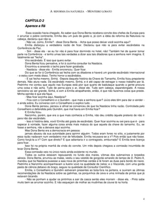 A REFORMA DA NATUREZA - MONTEIRO LOBATO


      CAPÍTULO 2
      Aparece a Rã

        Essa ocasião havia chegado. Ao saber que Dona Benta recebera convite dos chefes da Europa para
ir arrumar o pobre continente, Emília deu um pulo de gosto e, já com a idéia da reforma da Natureza na
cabeça, declarou que não ia.
       - Não vai, como, Emília? - disse Dona Benta. - Acha que posso deixar você sozinha aqui?
       Emília disfarçou a verdadeira razão de ficar. Declarou que não ia para evitar escândalos na
Conferência da Paz.
       - Sim - disse ela - se eu for não é para ficar dormindo no hotel, não! Também hei de querer tomar
parte na Conferência - e tenho umas tais verdades a dizer aos tais ditadores que a senhora nem imagina. E
fatalmente sai "fecha".
       Vira escândalo. É isso que quero evitar.
       Dona Benta ficou pensativa, e foi à cozinha consultar tia Nastácia.
       Encontrou-a areando o tacho para fazer goiabada.
       - Nastácia - disse ela - Emília encrencou. Quer ficar.
       Diz que se for à Conferência sai fecha com os ditadores e haverá um grande escândalo internacional
- e estou com medo disso. Tenho horror a escândalos.
       - E sai fecha mesmo, Sinhá. -Depois daquela história da Chave do Tamanho, Emília ficou prepotente
demais. Não atura nada. Dá escândalo mesmo, Sinhá, e é até capaz de estragar o nosso trabalho por lá.
Pedrinho me contou que aquilo nas Europas está pior que quarto de badulaque quando a gente procura
uma coisa e não acha. Tudo de perna para o ar, disse ele. Tudo sem cabeça, espandongado. A nossa
serviceira vai ser grande, Sinhá, e com a Emília atrapalhando, então, é que não fazemos coisa que preste.
Minha opinião é que ela fique.
       - Mas ficar sozinha aqui, Nastácia?
       - Fica com o Conselheiro e o Quindim - que mais a senhora quer? Juízo eles têm para dar e vender -
e ainda sobra. Eu converso com o Conselheiro e explico tudo. .
       Dona Benta pensou, pensou e afinal se convenceu de que tia Nastácia tinha razão. Controlada pelo
Conselheiro e defendida pelo Quindim, que mal havia em Emília ficar?
       E Emília ficou.
       Narizinho, porém, que era a que mais conhecia a Emília, não deu crédito àquele pretexto de não ir
para não dar escândalo.
       - Isso é história dela, vovó! Emília até gosta de escândalo. Quer ficar sozinha eu sei para que é - para
sapecar à vontade, fazer alguma coisa ainda mais maluca do que aquela da chave do tamanho. Eu, se
fosse a senhora, não a deixava aqui sozinha.
       Mas Dona Benta era a democracia em pessoa:
       jamais abusou da sua autoridade para oprimir alguém. Todos eram livres no sítio, e justamente por
essa razão nadavam num verdadeiro mar de felicidade. Emília recusava-se a ir? Pois então que não fosse.
Como forçá-la a ir? Com que direito? E que adiantaria ir a contragosto, emburrada? E Emília teve licença
para ficar.
       Isso foi na própria manhã da vinda do convite. Um mês depois chegava a comissão incumbida de
levar Dona Benta.
       Essa comissão veio no único navio ainda existente no mundo.
       Todos os outros estavam repousando no fundo dos mares, vítimas dos submarinos e torpedos
aéreos. Dona Benta, arrumou as malas, vestiu o seu vestido de gorgorão amarelo do tempo de D. Pedro II,
mandou que tia Nastácia pusesse a saia nova de pintinhas verdes e lá foram as duas para bordo do navio.
Pedrinho e Narizinho acompanhavam a ilustre vovó na qualidade de netos; e o Visconde, com uma gorda
pasta de ciência debaixo do braço, seguia na qualidade de Consultor Científico.
       Emília, o Conselheiro e Quindim estiveram presentes ao bota-fora na porteira, e ouviram as últimas
recomendações de tia Nastácia sobre as galinhas, os porquinhos de ceva e uma ninhada de pintos que já
estavam bicando.
       - Não se ponham a ajudar os pintinhos a sair da casca senão eles morrem - disse ela. - Pinto sabe
muito bem se arrumar sozinho. E não esqueçam de molhar as mudinhas de couve lá na horta.




                                                                                                             4
 