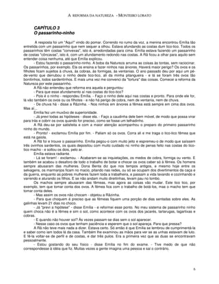 A REFORMA DA NATUREZA - MONTEIRO LOBATO


      CAPÍTULO 3
      O passarinho-ninho

        A resposta foi um "Aqui!" vindo do pomar. Correndo no rumo da voz, a menina encontrou Emília tão
entretida com um passarinho que nem sequer a olhou. Estava afundando as costas dum tico-tico. Todos os
passarinhos têm costas "convexas", isto é, arredondadas para cima. Emília estava fazendo um passarinho
de costas "côncavas", isto é, com um afundamento redondo nas costas. A Rã ficou a olhar para aquilo sem
entender coisa nenhuma, até que Emília explicou.
       - Estou fazendo o passarinho-ninho. A boba da Natureza arruma as coisas às tontas, sem raciocinar.
Os passarinhos, por exemplo. Ela os ensina a fazer ninhos nas árvores. Haverá maior perigo? Os ovos e os
filhotes ficam sujeitos à chuva, às cobras, às formigas, às ventanias. O ano passado deu por aqui um pé-
de-vento que derrubou o ninho deste tico-tico, ali da minha pitangueira - e lá se foram três ovos tão
bonitinhos, todos sardentinhos. E mais uma vez me convenci da "tortura" das coisas. Comecei a reforma da
Natureza por este passarinho.
       A Rã não entendeu que reforma era aquela e perguntou:
       - Para que esse afundamento aí nas costas do tico-tico?
       - Pois é o ninho - respondeu Emília. - Faço o ninho dele aqui nas costas e pronto. Para onde ele for,
lá vão também os ovos ou os filhotes - e não há perigo de cobra, nem de ventania, nem de chuva.
       - De chuva há - disse a Rãzinha. - Nos ninhos em árvores a fêmea está sempre em cima dos ovos.
Mas aí...
       Emília fez um muxôxo de superioridade.
       - Já previ todas as hipóteses - disse ela. - Faço a caudinha dele bem móvel, de modo que possa virar
para trás e cobrir os ovos quando for preciso, como se fosse um telhadinho.
       A Rã deu-se por satisfeita e com a maior atenção acompanhou o preparo do primeiro passarinho
ninho do mundo.
       - Pronto! - exclamou Emília por fim. - Paliam só os ovos. Corra ali e me traga o tico-tico fêmea que
está na gaiola.
       A Rã foi e trouxe o passarinho. Emília pegou-o com muito jeito e espremeu-o de modo que saíssem
três ovinhos sardentos, os quais depositou com muito cuidado no ninho de penas feito nas costas do tico-
tico macho - e soltou os dois, pelo ar.
       Emília estava radiante.
       - Lá se foram! - exclamou. - Acabaram-se as inquietações, os medos de cobra, formiga ou vento. E
também se acabou o desaforo de todo o trabalho de botar e chocar os ovos caber só à fêmea. Os homens
sempre abusaram das mulheres. Dona Benta diz que nos tempos antigos, e mesmo hoje entre os
selvagens, os marmanjos ficam no macio, pitando nas redes, ou só se ocupam dos divertimentos da caça e
da guerra, enquanto as pobres mulheres fazem toda a trabalheira, e passam a vida lavando e cozinhando e
varrendo e aturando os filhos. E se não andam muito direitinhas, levam pau no lombo.
       Os machos sempre abusaram das fêmeas, mas agora as coisas vão mudar. Este tico tico, por
exemplo, tem que tomar conta dos ovos. A fêmea fica com o trabalho de botá-los, mas o macho tem que
tomar conta deles.
       - Mas assim os ovos não chocam - objetou a Rãzinha.
       - Para que choquem é preciso que as fêmeas fiquem uma porção de dias sentadas sobre eles. As
galinhas levam 21 dias no choco.
       - Já "previ a hipótese" - disse Emília - e reformei esse ponto. No meu sistema de passarinho ninho
quem choca não é a fêmea e sim o sol, como acontece com os ovos dos jacarés, tartarugas, lagartixas e
cobras.
       - E quando não houver sol? Às vezes passam-se dias sem o sol aparecer.
       - Nesse caso os ovos que tenham paciência e esperem que o sol apareça. Para que pressa?
       A Rã não teve mais nada a dizer. Estava certo. Só então é que Emília se lembrou de cumprimentá-la
e saber como iam todos lá da casa. Também lhe examinou as mãos para ver se as unhas estavam de luto.
E fê-la voltar-se de perfil e de costas, e dar três pulos. Era a primeira vez que as duas se encontravam
pessoalmente.
       - Estou gostando do seu físico - disse Emília no fim do exame. - Tive medo de que não
correspondesse à idéia que fiz. Muitas vezes a gente imagina uma pessoa e sai o contrário.




                                                                                                          6
 