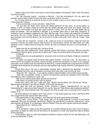 A REFORMA DA NATUREZA - MONTEIRO LOBATO


       Gostei muito da sua última carta sobre a reforma das cidades e das gentes. Adoro você, Rã, porque
você não concorda.
       - Ah, não concordo mesmo! - exclamou a Rãzinha. - Vivo não concordando. Em nós, gente, por
exemplo, quanta coisa errada! Por que dois olhos na frente e nenhum na nuca?
       Eu, se fosse reformar as criaturas, punha um olho na testa e outro na nuca. Desse modo eu dobrava
a segurança das criaturas.
       - Pois eu aumentava o número de olhos - disse Emília.
       - Por que dois só? Assim como temos dez dedos podíamos ter dez olhos. Eu punha quatro na
cabeça, a norte, sul, leste e oeste. Eu punha dois nos dedões dos pés, para evitar as to padas. Outro dia
Pedrinho deu uma topada num tijolo que quase arrancou a unha. Com um olho em cada dedão não há
perigo de topadas - nem de espinhos e estrepes. E eu também dava olhos a cada dedo minguinho. O
minguinho é uma verdadeiro vagabundo nas mãos. Não faz nada. Fica o tempo todo assistindo ao trabalho
dos outros. Ora, se o "mingo" tivesse um olhinho na ponta, podia prestar bons serviços. Às vezes a gente
quer enxergar numa cova de dente ou ver se há cera no ouvido e não pode. Com o olho do "mingo", nada
mais fácil.
       - E esse olho do minguinho - ajuntou a Rã - podia ser como os microscópios, capaz de enxer gar
coisinhas invisíveis aos olhos comuns. Mas haveria um inconveniente, Emília. As mãos lidam com tudo,
trabalham muito, e esses olhos do minguinho haviam de viver se enchendo de cisco ou se arranhando - e
que dor!
       - Nada mais fácil do que evitar isso - lembrou Emília.
       - Basta que usem dedaizinhos. Ficam cobertos quando não tiverem o que fazer. Mas por enquanto
não podemos reformar gente, porque não há gente aqui. Todos os humanos do sítio foram para a Europa.
       - E Rabicó?
       - Esse é desumano e quadrupedíssimo. Já pensei muito na reforma de Rabicó. Podemos transformá-
lo em bípede e ...
       - E acabar com aquela mania de comer tudo quanto encontra - continuou a Rã. - Eu faria assim: no
focinho punha uma espécie de ratoeira, sempre armada; quando ele avançasse num doce ou em qualquer
coisa séria, como aquela coroa do casamento de Narizinho, a ratoeira desarmava e segurava-lhe o focinho.
E também dava-lhe pernas de tartaruga, para que não pudesse fugir quando Pedrinho o perseguisse com o
bodoque.
       Emília olhou para a Rã com ar desconfiado. Aquelas idéia s pareceram-lhe absurdas. A ratoeira
impediria Rabicó de comer não só cocadas e coroinhas como tudo mais, e ele morreria de fome.
       - "Bissurdo", Rã! - disse ela. - A sua ratoeira acabava matando Rabicó e Dona Benta ficava danada.
       - Você não me entendeu, Emília. A ratoeira só funcionaria quando ele quisesse comer coroinhãs.
Para abóbora, milho, mandioca e o resto, não.
       - Mas como a ratoeira podia saber quando era coroinha?
       - Pelo cheiro. Eu punha um bom nariz na ratoeira.
       Emília olhou para a Rã com o rabo dos olhos. Aquela menina estava com jeito de ser maluca ...
Apesar disso encarregou-a de reformar Rabicó. A Rã mudou de assunto.
       - Na carta que você me escreveu, Emília, encontrei a palavra "bissolutamente" em vez de
"absolutamente" e agora você disse "bissurdo" em vez de "absurdo." Está reformando as palavras também?
       - Ainda não, mas já pensei nisso. Por enquanto me limito a cortar uma ou outra letra com a qual me
implico. O "a”
       de certas palavras me obriga a abrir muito a boca - e meu queixo pode cair, como o da filha de Nhá
Veva. Experimente dizer absurdo sem abrir a boca.
       A Rã experimentou e não conseguiu, mas "bissurdo" ela disse quase de boca fechada.
       - Pois aí está! - tornou Emília. - Tudo errado, até o "a" de certas palavras. O mundo é uma grande
trapalhada. Para que, por exemplo, caudinha em Rabicó? Na vaca Mocha a cauda tem razão de ser - serve
para espantar as moscas. É um espanador. Mas em Rabicó? Para que serve aquele caracolzinho pelado?
       - Para enfeite do fim - lembrou a Rã.
       - Que fim?
       - O fim de Rabicó. Todos os fins têm caudinhas. É o remate. Mamãe diz que é feio comer e deixar o
prato limpo, ou beber um cálice de licor sem deixar um bocadinho no fundo. São caudinhas. São os enfeites
da boa educação.
       Emília estava cada vez mais desconfiada da Rãzinha. Parecia a Alice do País das Maravilhas. Só
vinha com disparates. E disse:



                                                                                                       7
 