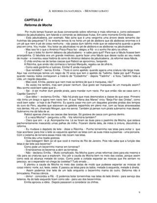 A REFORMA DA NATUREZA - MONTEIRO LOBATO


      CAPÍTULO 4
      Reforma da Mocha

         Por muito tempo ficaram as duas conversando sobre reformas e mais reformas e, como estivessem
debaixo da jabuticabeira, iam falando e comendo as deliciosas frutas. Em certo momento Emília disse:
        - Esta jabuticabeira, por exemplo. Não acha que é uma vergonha uma árvore deste tamanho dar
frutinhas tão pequenas? E no entanto temos lá na horta um pé de abóbora que dá abóboras enormes e é
um pé que nem é pé de coisa nenhuma - não passa dum talinho mole que se esborracha quando a gente
pisa em cima. Vou mudar. Vou botar as jabuticabas no pé de abóbora e as abóboras na jabuticabeira.
        - Mas isso foi o que o Américo Pisca-Pisca fez - alegou a Rã - e o sonho lhe abriu os olhos.
        - É que o bobo foi dormir debaixo da jabuticabeira - e sabe para quê? Para que a fábula ficasse bem
arranjadinha. O fabulista era um grande medroso; queria fazer uma fábula que desse razão ao seu medo
de mudar - e inventou essa história do sono do Américo debaixo da jabuticabeira. Já reformei essa fábula.
        O chão encheu-se de tantas cascas que Rabicó se aproximou, farejando.
        A Rãzinha, que ainda não conhecia o famoso Marquês, regalou-se de olhá-lo.
        - Como está gordinho e lustroso, Emília! É ainda marquês?
        - Que remédio? - berrou Emília. - Título é como apelido: quando agarra uma criatura não larga mais.
Aqui nas vizinhanças temos um negro de 70 anos que tem o apelido de Tadinho. Sabe por quê? Porque
quando nasceu todos começaram a tratá-lo de "Coitadinho" - depois "Tadinho" - e ficou Tadinho toda a
vida, um negrão daqueles...
        - Mas você, Emília, parece que nem mais se lembra de que é marquesa, não?
        - Às vezes me lembro, mas sem prazer nenhum. Que gosto ser marquesa de um marquês assim?
Meu sonho você bem sabe qual é...
        - Sei - é ser mulher dum grande pirata, para mandar num navio. Por que então não se casa com o
Capitão Gancho?
        - Que idéia ! - exclamou Emília. - Não há pirata que mais desmoralize a classe do que esse. Primeiro
não tinha um braço e agora nem navio tem. A sua "Hiena dos Mares" virou "Beija-Flor das Ondas", como
você bem sabe - e hoje é de Pedrinho. Eu queria casar-me com um daqueles grandes piratas dos tempos
do ouro do Peru, aqueles que atacavam os galeões espanhóis em pleno mar, com as facas atravessadas
nos dentes. Há um, chamado Morgan, que me servia. Também já pensei num pirata submarino mas desisti.
Submarino me dá falta de ar.
        Rabicó apenas cheirou as cascas das laranjas. Só gostava de casca com gomos dentro.
        - E a vaca Mocha? - perguntou a Rã. - Vai reformá-la também?
        - Claro que sim - e já. Acompanhe-me. Lá se foram as duas para o pastinho da Mocha, que estava
pachorrentamente mascando umas palhas de milho. Ficaram diante dela, de mãos à cintura, discutindo a
reforma.
        - Eu mudava o depósito de leite - disse a Rãzinha. - Punha torneirinha nas tetas para evitar o que
hoje acontece: para tirar o leite os vaqueiros apertam as tetas com as suas mãos sujíssimas - uma porcaria.
Com o sistema de torneira essas mãos não tocam nas tetas.
        Emília deu uma risada gostosa.
        - Que bobagem! Bem se vê que você é menina do Rio de Janeiro. Pois não sabe que a função das
tetas é dar leite aos bezerros?
        Como pode um bezerrinho mamar em torneiras?
        - Ensinávamos os bezerros a abrir as torneiras.
        - Não - declarou Emília. - Muito complicado. Na Mocha quero umas reformas úteis para ela mesma e
não para as criaturas que a exploram. Vou pôr a cauda da Mocha bem no meio das costas, porque assim
como está só alcança metade do corpo. Como pode a coitada espantar as moscas que lhe sentam no
pescoço, se o espanador só chega às costelas? Tudo errado ...
        E plantou a cauda da Mocha no meio das costas de modo que pudesse espantar as moscas do
corpo inteiro: norte, sul, leste, oeste. E passou as tetas para os lados, metade à esquerda, metade à direita.
        - Assim podemos tirar leite de um lado enquanto o bezerrinho mama do outro. Deforma não é
brincadeira. Precisa ciência.
        - ótimo! - concordou a Rã. - E podemos botar torneirinhas nas tetas do lado direito - para serviço dos
leiteiros. As do lado esquerdo ficam como são - para uso dos bezerrinhos.
        Emília aprovou a idéia . Depois passaram a considerar os chifres.


                                                                                                            9
 