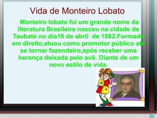 Vida de Monteiro Lobato
  Monteiro lobato foi um grande nome da
 literatura Brasileira nasceu na cidade de
Taubaté no dia18 de abril de 1882.Formado
em direito,atuou como promotor público até
  se tornar fazendeiro,após receber uma
  herança deixada pelo avô. Diante de um
             novo estilo de vida.
 