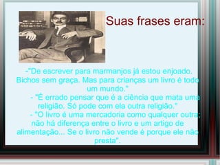 Suas frases eram:


  -"De escrever para marmanjos já estou enjoado.
Bichos sem graça. Mas para crianças um livro é todo
                      um mundo."
    - "É errado pensar que é a ciência que mata uma
       religião. Só pode com ela outra religião."
    - "O livro é uma mercadoria como qualquer outra;
     não há diferença entre o livro e um artigo de
alimentação... Se o livro não vende é porque ele não
                        presta".
 