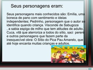 Seus personagens eram:
Seus personagens mais conhecidos são: Emília, uma
boneca de pano com sentimento e ideias
independentes; Pedrinho, personagem que o autor se
identifica quando criança. Visconde de Sabugoza
, a sabia espiga de milho que tem atitudes de adulto,
Cuca, vilã que aterroriza a todos do sítio, saci pereré
e outros personagens que fazem parte da
inesquecível obra: O Sítio do Pica Pau Amarelo, que
até hoje encanta muitas crianças e adultos.
 