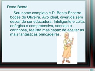 Dona Benta
   Seu nome completo é D. Benta Encerra
 bodes de Oliveira. Avó ideal, divertida sem
 deixar de ser educadora. Inteligente e culta,
 enérgica e compreensiva, sensata e
 carinhosa, realista mas capaz de aceitar as
 mais fantásticas brincadeiras.
 