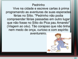 Pedrinho
     Vive na cidade e escreve cartas à prima
programando as aventuras de suas esperadas
      férias no Sítio. "Pedrinho não podia
 compreender férias passadas em outro lugar
 que não fosse no Sítio do Pica pau Amarelo"
 (Viagem ao céu). Tão corajoso que não tinha
  nem medo de onça, curioso e com espírito
                   aventureiro.
 