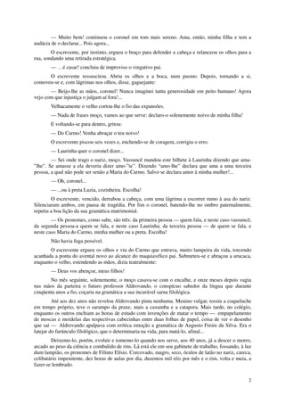 — Muito bem! continuou o coronel em tom mais sereno. Ama, então, minha filha e tem a
audácia de o declarar... Pois agora...
        O escrevente, por instinto, ergueu o braço para defender a cabeça e relanceou os olhos para a
rua, sondando uma retirada estratégica.
        — …é casar! concluiu de improviso o vingativo pai.
      O escrevente ressuscitou. Abriu os olhos e a boca, num pasmo. Depois, tornando a si,
comoveu-se e, com lágrimas nos olhos, disse, gaguejante:
       — Beijo-lhe as mãos, coronel! Nunca imaginei tanta generosidade em peito humano! Agora
vejo com que injustiça o julgam aí fora!...
        Velhacamente o velho cortou-lhe o fio das expansões.
        — Nada de frases moço, vamos ao que serve: declaro-o solenemente noivo de minha filha!
        E voltando-se para dentro, gritou:
        — Do Carmo! Venha abraçar o teu noivo!
        O escrevente piscou seis vezes e, enchendo-se de coragem, corrigiu o erro.
        — Laurinha quer o coronel dizer...
        — Sei onde trago o nariz, moço. Vassuncê mandou este bilhete à Laurinha dizendo que ama-
”lhe”. Se amasse a ela deveria dizer amo-”te”. Dizendo “amo-lhe” declara que ama a uma terceira
pessoa, a qual não pode ser senão a Maria do Carmo. Salvo se declara amor à minha mulher!...
        — Oh, coronel...
        — ...ou à preta Luzia, cozinheira. Escolha!
        O escrevente, vencido, derrubou a cabeça, com uma lágrima a escorrer rumo à asa do nariz.
Silenciaram ambos, em pausa de tragédia. Por fim o coronel, batendo-lhe no ombro paternalmente,
repetiu a boa lição da sua gramática matrimonial.
        — Os pronomes, como sabe, são três: da primeira pessoa — quem fala, e neste caso vassuncê;
da segunda pessoa-a quem se fala, e neste caso Laurinha; da terceira pessoa — de quem se fala, e
neste caso Maria do Carmo, minha mulher ou a preta. Escolha!
        Não havia fuga possível.
       O escrevente ergueu os olhos e viu do Carmo que entrava, muito lampeira da vida, torcendo
acanhada a ponta do avental novo ao alcance do maquiavélico pai. Submeteu-se e abraçou a urucaca,
enquanto o velho, estendendo as mãos, dizia teatralmente:
        — Deus vos abençoe, meus filhos!
       No mês seguinte, solenemente, o moço casava-se com o encalhe, e onze meses depois vagia
nas mãos da parteira o futuro professor Aldrovando, o conspícuo sabedor da língua que durante
cinqüenta anos a fio, coçaria na gramática a sua incurável sarna filológica.
         Até aos dez anos não revelou Aldrovando pinta nenhuma. Menino vulgar, tossiu a coqueluche
em tempo próprio, teve o sarampo da praxe, mais a caxumba e a catapora. Mais tarde, no colégio,
enquanto os outros enchiam as horas de estudo com invenções de matar o tempo — empapelamento
de moscas e moidelas das respectivas cabecinhas entre duas folhas de papel, coisa de ver o desenho
que sai — Aldrovando apalpava com erótica emoção a gramática de Augusto Freire da Silva. Era o
latejar do furúnculo filológico, que o determinaria na vida, para matá-lo, afinal...
        Deixemo-lo, porém, evoluir e tomemo-lo quando nos serve, aos 40 anos, já a descer o morro,
arcado ao peso da ciência e combalido de rins. Lá está ele em seu gabinete de trabalho, fossando, à luz
dum lampião, os pronomes de Filinto Elísio. Corcovado, magro, seco, óculos de latão no nariz, careca,
celibatário impenitente, dez horas de aulas por dia, duzentos mil réis por mês e o rim, volta e meia, a
fazer-se lembrado.

                                                                                                     2
 