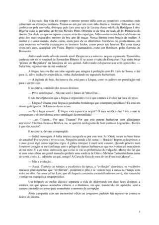 Já leu tudo. Sua vida foi sempre o mesmo poento idílio com as veneráveis costaneiras onde
cabeceiam os clássicos lusitanos. Versou-os um por um com mão diurna e noturna. Sabe-os de cor,
conhece-os pela morrinha, distingue pelo faro uma seca de Lucena duma esfalfa de Rodrigues Lobo.
Digeriu todas as patranhas de Fernão Mendes Pinto. Obstruiu-se da broa encruada de Fr. Pantaleno do
Aveiro. Na idade em que os rapazes correm atrás das raparigas, Aldrovando escabichava belchiores na
pista dos mais esquecidos mestres da boa arte de maçar. Nunca dormiu entre braços de mulher. A
mulher e o amor-mundo, diabo, carne, eram para ele os alfarrábios freiráticos do quinhentismo, em
cuja soporosa verborréia espapaçava os instintos lerdos, como porco em lameiro. Em certa época
viveu três anos, acampado em Vieira. Depois vagamundeou, como um Robínson, pelas florestas de
Bernardes.
        Aldrovando nada sabia do mundo atual. Desprezava a natureza, negava o presente. Passarinho,
conhecia um só: o rouxinol de Bernardim Ribeiro. E se acaso o sabiá de Gonçalves Dias vinha bicar
“pomos de Hespérides” na laranjeira do seu quintal, Aldrovando esfogueteava-se com apóstrofes: —
Salta fora, regionalismo de má sonância!
        A língua lusa era-lhe um tabu sagrado que atingira à perfeição com Fr. Luís de Sousa, e daí
para cá, salvo lucilações esporádicas, vinha chafurdando no ingranzéu barbaresco.
        — A inglesia de hoje, declamava ele, está para a Língua, como o cadáver em putrefação está
para o corpo vivo.
        E suspirava, condoído dos nossos destinos:
        — Povo sem língua!... Não me sorri o futuro de Vera-Cruz…
        E não lhe objetassem que a língua é organismo vivo e que a temos a evoluir na boca do povo.
        — Língua? Chama você língua à garabulha bordalenga que estampam periódicos? Cá está um
desses galicígrafos. Deletreemo-lo ao acaso.
       — Teve lugar ontem!... É língua esta espurcícia negral? Ó meu seráfico Frei Luís, como te
conspurcam o divino idioma, estes sarrafaçais da moxinifada!
        — ...no Trianon... Por que, Trianon? Por que este perene barbarizar com alienígenos
arrevezos! Tão bem ficava-a Benfica, ou, se querem neologismo de bom cunho-o Logratório...Tarelos
é que são, tarelos!
        E suspirava, deveras compungido.
         — Inútil prosseguir. A folha inteira cacografa-se por este teor. Ai! Onde param as boas letras
de antanho? Fez-se peru o níveo cisne. Ninguém atende a lei suma:— Horácio! Impera o desprimor, e
o mau gosto vige como suprema regra. A gálica intrujice é maré sem vazante. Quando penetro num
livreiro o coração se me confrange ante o pélago de óperas barbarescas que nos vertem cá mercadores
de má mote. E é de notar, outrossim, que a elas se vão as preferências do vulgacho. Muito não faz que
vi com estes olhos um gentil mancebo preferir uma sordícia de Oitavo Mirbelo-Canhenho duma dama
de servir, creio, à... adivinhe ao quê, amigo? À Carta de Guia do meu divino Francisco Manoel!...
        — Mas a evolução...
        — Basta. Conheço às sobejas a escolástica da época, a “evolução” darwínica, os vocábulos
macacos-pitecofonemas que “evolveram”, perderam o pêlo e se vestem hoje à moda da França, com
vidro no olho. Por amor a Frei Luís, que ali daquela costaneira escandalizado nos ouve, não remanche
o amigo na esquipática sesquipedalice.
         Um biógrafo ao molde clássico separaria a vida de Aldrovando em duas fases distintas: a
estática, em que apenas acumulou ciência, e a dinâmica, em que, transferido em apóstolo, veio a
campo com todas as armas para contrabater o monstro da corrupção.
        Abriu campanha com um memorável ofício ao congresso, pedindo leis repressivas contra os
ácaros do idioma.




                                                                                                      3
 