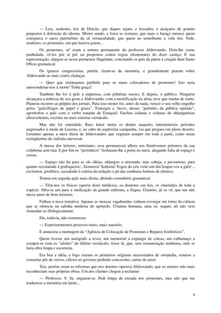 — Leis, senhores, leis de Drácão, que diques sejam, e fossados, e alcáçares de granito
prepostos à defensão do idioma. Mister sendo, a forca se restaure, que mais o baraço merece quem
conspurca o sacro patrimônio da sã vernaculidade, que quem ao semelhante a vida tira. Vede,
senhores, os pronomes, em que lazeira jazem...
        Os pronomes, ai! eram a tortura permanente do professor Aldrovando. Doía-lhe como
punhalada, vê-los por aí pré ou pospostos contra regras elementares do dizer castiço. E sua
representação, alargou-se nesse pormenor, flagelante, concitando os pais da pátria à criação dum Santo
Ofício gramatical.
       Os ignaros congressistas, porém, riram-se da memória, e grandemente piaram sobre
Aldrovando as mais cruéis chalaças.
       — Quer que instituamos patíbulo para os maus colocadores de pronomes! Isto seria
autocondenar-nos à morte! Tinha graça!
        Também lhe foi à pele a imprensa, com pilhérias soezes. E depois, o público. Ninguém
alcançara a nobreza do seu gesto e Aldrovando, com a mortificação na alma, teve que mudar de rumo.
Planeou recorrer ao púlpito dos jornais. Para isso mister foi, antes de nada, vencer o seu velho engulho
pelos “galicífragos de papel e graxa”. Transigiu e, breve, desses “pulmões da pública opinião”,
apostrofou o país com o verbo tonante de Ezequiel. Encheu colunas e colunas de objurgatórias
ultraviolentas, escritas no mais estreme vernáculo.
       Mas não foi entendido. Raro leitor metia os dentes naqueles intermináveis períodos
engrenados à moda de Lucena; e, ao cabo da aspérrima campanha, viu que pregara em pleno deserto.
Leramno apenas a meia dúzia de Aldrovandos que vegetam sempre em toda a parte, como notas
rezingüentas da sinfonia universal.
        A massa dos leitores, entretanto, essa permaneceu alheia aos flamívomos pelouros da sua
colubrina sem raia. E por fim os “periódicos” fecharam-lhe a porta no nariz, alegando falta de espaço e
coisas.
        — Espaço não há para as sãs idéias, objurgou o enxotado, mas sobeja, e pressuroso, para
quanto recomende à podriqueira!...Gomorra! Sodoma! Fogos do céu virão um dia limpar-vos a gafa!...
exclamou, profético, sacudindo à soleira da redação o pó das cambaias botinas de elástico.
        Tentou em seguida ação mais direta, abrindo consultório gramatical.
        — Têm-nos os físicos (queria dizer médicos), os doutores em leis, os charlatães de toda a
espécie. Abra-se um para a medicação da grande enferma, a língua. Gratuito, já se vê, que me não
move amor de bens terrenos.
       Falhou a nova tentativa. Apenas as moscas vagabundas vinham esvoejar em torno da ciência
que se oferecia na salinha modesta do apóstolo. Criatura humana, uma só, sequer, ali não veio
remendar-se filologicamente.
        Ele, todavia, não esmoreceu.
        — Experimentemos processo outro, mais suasório.
        E anunciou a montagem da “Agência de Colocação de Pronomes e Reparos Estilísticos”.
        Quem tivesse um autógrafo a rever, um memorial a expungir de cincas, um calhamaço a
compor-se com os “afeites” do lídimo vernáculo, fosse lá, que, sem remuneração nenhuma, nele se
faria obra limpa e escorreita.
        Era boa a idéia, e logo vieram os primeiros originais necessitados de ortopedia, sonetos a
consertar pés de versos, ofícios ao governo pedindo concessões, cartas de amor.
       Tais, porém, eram as reformas que nos doentes operava Aldrovando, que os autores não mais
reconheciam suas próprias obras. Um dos clientes chegou a reclamar:
        — Professor, V. Sa. enganou-se. Pedi limpa de enxada nos pronomes, mas não que me
traduzisse a memória em latim...

                                                                                                      4
 