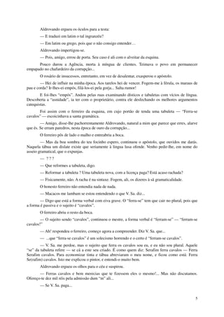Aldrovando ergueu os óculos para a testa:
       — E traduzi em latim o tal ingranzéu?
       — Em latim ou grego, pois que o não consigo entender…
       Aldrovando impertigou-se.
       — Pois, amigo, errou de porta. Seu caso é ali com o alveitar da esquina.
      Pouco durou a Agência, morta à míngua de clientes. Teimava o povo em permanecer
empapado no chafurdeiro da corrupção...
       O rosário de insucessos, entretanto, em vez de desalentar, exasperou o apóstolo.
        — Hei de influir na minha época. Aos tarelos hei de vencer. Fogem-me à férula, os maraus de
pau e corda? Ir-lhes-ei empós, filá-los-ei pela gorja... Salta rumor!
        E foi-lhes “empós”. Andou pelas ruas examinando dísticos e tabuletas com vícios de língua.
Descoberta a “asnidade”, ia ter com o proprietário, contra ele desfechando os melhores argumentos
catequistas.
       Foi assim com o ferreiro da esquina, em cujo portão de tenda uma tabuleta — “Ferra-se
cavalos” — escoicinhava a santa gramática.
        — Amigo, disse-lhe pachorrentamente Aldrovando, natural a mim que parece que erres, alarve
que és. Se erram paredros, nesta época de ouro da corrupção...
       O ferreiro pôs de lado o malho e entreabriu a boca.
        — Mas da boa sombra do teu focinho espero, continuou o apóstolo, que ouvidos me darás.
Naquela tábua um dislate existe que seriamente à lingua lusa ofende. Venho pedir-lhe, em nome do
asseio gramatical, que o expunjas.
       — ???
       — Que reformes a tabuleta, digo.
       — Reformar a tabuleta ? Uma tabuleta nova, com a licença paga? Está acaso rachada?
       — Fisicamente, não. A racha é na sintaxe. Fogem, ali, os dizeres à sã gramaticalidade.
       O honesto ferreiro não entendia nada de nada.
       — Macacos me lambam se estou entendendo o que V. Sa. diz...
        — Digo que está a forma verbal com eiva grave. O “ferra-se” tem que cair no plural, pois que
a forma é passiva e o sujeito é “cavalos”.
       O ferreiro abriu o resto da boca.
        — O sujeito sendo “cavalos”, continuou o mestre, a forma verbal é “ferram-se” — “ferram-se
cavalos!”
       — Ah! respondeu o ferreiro, começo agora a compreender. Diz V. Sa. que...
       — ...que “ferra-se cavalos” é um solecismo horrendo e o certo é “ferram-se cavalos”.
        — V. Sa. me perdoe, mas o sujeito que ferra os cavalos sou eu, e eu não sou plural. Aquele
“se” da tabuleta refere — se cá a este seu criado. É como quem diz: Serafim ferra cavalos — Ferra
Serafim cavalos. Para economizar tinta e tábua abreviaram o meu nome, e ficou como está: Ferra
Se(rafim) cavalos. Isto me explicou o pintor, e entendi-o muito bem.
       Aldrovando ergueu os olhos para o céu e suspirou.
       — Ferras cavalos e bem merecias que te fizessem eles o mesmo!... Mas não discutamos.
Ofereço-te dez mil réis pela admissão dum “m” ali...
       — Se V. Sa. paga...


                                                                                                  5
 