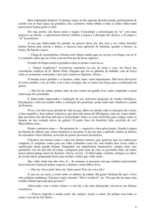 Bem empregado dinheiro! A tabuleta surgiu no dia seguinte dessolecismada, perfeitamente de
acordo com as boas regras da gramática. Era a primeira vitória obtida e todas as tardes Aldrovando
passava por lá para gozar-se dela.
       Por mal, porém, não durou muito o regalo. Coincidindo a entronização do “m” com maus
negócios na oficina, o supersticioso ferreiro atribuiu a macaca à alteração dos dizeres, e lá raspou o
“m” do professor.
         A cara que Aldrovando fez quando, no passeio desse dia, deu com a sua vitória borrada!
Entrou furioso pela oficina a dentro, e mascava uma apóstrofe de fulminar, quando o ferreiro, às
brutas, lhe barrou o passo:
        — Chega de caraminholas, ó barata tonta! Quem manda aqui, no serviço e na língua, sou eu. E
é ir andando, antes que eu o ferre com um bom par de ferros ingleses!
        O mártir da língua meteu a gramática entre as pernas e moscou-se.
        — “Sancta simplicitas!” ouviram-no murmurar na rua, de rumo à casa, em busca das
consolações seráficas de Fr. Heitor Pinto. Chegado que foi ao gabinete de trabalho, caiu de borco
sobre as costaneiras venerandas e não mais conteve as lágrimas, chorou...
        O mundo estava perdido e os homens, sobre maus, eram impenitentes. Não havia desviá-los
do ruim caminho, e ele, já velho, com o rim a rezingar, não se sentia com forças para a continuação da
guerra.
        — Não hei de acabar, porém, antes de dar a prelo um grande livro, onde compendie a muita
ciência que hei acumulado.
       E Aldrovando empreendeu a realização de um vastíssimo programa de estudos filológicos.
Encabeçaria a série um tratado sobre a colocação dos pronomes, ponto onde mais claudicava a gente
de Gomorra.
        Fê-lo, e foi feliz nesse período de vida em que, alheio ao mundo, todo se entregou, dia e noite,
à obra magnífica. Saiu trabuco volumoso, que daria três tomos de 500 páginas cada um, corpo miúdo.
Que proventos não adviriam dali para a lusitanidade! Todos os casos resolvidos para sempre, todos os
homens de boa vontade salvos da gafaria! O ponto fraco do brasileiro falar resolvido de vez!
Maravilhosa coisa...
        Pronto o primeiro tomo — Do pronome Se — anunciou a obra pelos jornais, ficando à espera
da chusma de editores que viriam disputá-la à sua porta. E por uns dias o apóstolo sonhou as delícias
da estrondosa vitória literária, acrescida de gordos proventos pecuniários.
        Calculava em oitenta contos o valor dos direitos autorais, que, generoso que era, cederia por
cinqüenta. E cinqüenta contos para um velho celibatário como ele, sem família nem vícios, tinha a
significação duma grande fortuna. Empatados em empréstimos hipotecários, sempre eram seus
quinhentos mil réis por mês de renda, a pingarem pelo resto da vida, na gavetinha onde, até então,
nunca entrara pelega maior de duzentos. Servia, servia!... E Aldrovando, contente, esfregava as mãos,
de ouvido alerta, preparando frases para receber o editor que vinha vindo...
       Que vinha vindo mas não veio, ai!... As semanas se passaram sem que nenhum representante
dessa miserável fauna de judeus surgisse a chatinar o maravilhoso livro.
        — Não me vêm a mim? disse ele. Salta rumor! Pois me vou a eles!
         E saiu em via sacra, a correr todos os editores da cidade. Má gente! Nenhum lhe quis o livro
sob condições nenhumas. Torciam o nariz, dizendo: “Não é vendável”; ou: “Por que não faz antes uma
cartilha infantil aprovada pelo governo?”
        Aldrovando, com a morte n'alma e o rim dia a dia mais derrancado, retesou-se nas últimas
resistências.
        — Fá-la-ei imprimir à minha custa! Ah, amigos! Aceito o cartel. Sei pelejar com todas as
armas e irei até ao fim. Bofe!...


                                                                                                      6
 