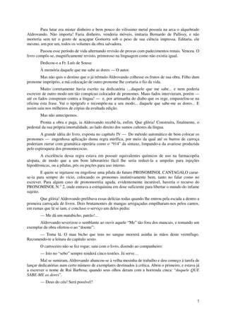Para lutar era mister dinheiro e bem pouco do vilíssimo metal possuía na arca o alquebrado
Aldrovando. Não importa! Faria dinheiro, venderia móveis, imitaria Bernardo de Pallissy, e não
morreria sem ter o gosto de acaçapar Gomorra sob o peso de sua ciência impressa. Editaria, ele
mesmo, um por um, todos os volumes da obra salvadora.
        Passou esse período de vida alternando revisão de provas com padecimentos renais. Venceu. O
livro compôs-se, magnificamente revisto, primoroso na linguagem como não existia igual.
       Dedicou-o a Fr. Luís de Sousa:
       À memória daquele que me sabe as dores — O autor.
      Mas não quis o destino que o já trêmulo Aldrovando colhesse os frutos de sua obra. Filho dum
pronome impróprio, a má colocação de outro pronome lhe cortaria o fio da vida.
        Muito corretamente havia escrito na dedicatória :...daquele que me sabe... e nem poderia
escrever de outro modo um tão conspícuo colocador de pronomes. Maus fados intervieram, porém —
até os fados conspiram contra a língua! — e, por artimanha do diabo que os rege, empastelou-se na
oficina esta frase. Vai o tipógrafo e recompõe-na a seu modo... daquele que sabe-me as dores... E
assim saiu nos milheiros de cópias da avultada edição.
       Mas não antecipemos.
        Pronta a obra e paga, ia Aldrovando recebê-la, enfim. Que glória! Construíra, finalmente, o
pedestal da sua própria imortalidade, ao lado direito dos sumos cultores da língua.
        A grande idéia do livro, exposta no capítulo IV — Do método automático de bem colocar os
pronomes — engenhosa aplicação duma regra mirífica, por meio da qual até os burros de carroça
poderiam zurrar com gramática operária como o “914” da sintaxe, limpando-a da avariose produzida
pelo espiroqueta dos pronomococus.
        A excelência dessa regra estava em possuir equivalentes químicos de uso na farmacopéia
alopata, de modo que a um bom laboratório fácil lhe seria reduzi-la a ampolas para injeções
hipodérmicas, ou a pílulas, pós ou poções para uso interno.
         E quem se injetasse ou engolisse uma pílula do futuro PRONOMINOL CANTAGALO curar-
se-ia para sempre do vício, colocando os pronomes instintivamente bem, tanto no falar como no
escrever. Para algum caso de pronomorréia aguda, evidentemente incurável, haveria o recurso do
PRONOMINOL N.° 2, onde entrava a estriquinina em dose suficiente para libertar o mundo do infame
sujeito.
        Que glória! Aldrovando prelibava essas delícias todas quando lhe entrou pela escada a dentro a
primeira carroçada de livros. Dois brutamontes de mangas arregaçadas empilharam-nos pelos cantos,
em rumas que lá se iam; e concluso o serviço um deles pediu:
       — Me dá um matabicho, patrão!...
       Aldrovando severizou o semblante ao ouvir aquele “Me” tão fora dos mancais, e tomando um
exemplar da obra ofertou-o ao “doente”:
      — Toma lá. O mau bicho que tens no sangue morrerá asinha às mãos deste vermífugo.
Recomendo-te a leitura do capítulo sexto.
       O carroceiro não se fez rogar; saiu com o livro, dizendo ao companheiro:
       — Isto no “sebo” sempre renderá cinco tostões. Já serve…
        Mal se sumiram, Aldrovando abancou-se à velha mesinha de trabalho e deu começo à tarefa de
lançar dedicatórias num certo número de exemplares destinados à crítica. Abriu o primeiro, e estava já
a escrever o nome de Rui Barbosa, quando seus olhos deram com a horrenda cinca: “daquele QUE
SABE-ME as dores”.
       — Deus do céu! Será possível?



                                                                                                    7
 