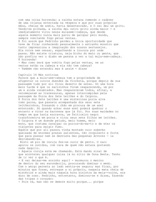 com uma coisa horrenda: a rainha estava comendo o cadáver
de uma criança enterrada na véspera e que por suas próprias
mãos, cheias de anéis, havia desenterrado. e O rei deu um grito.
Vendo-se pilhada, a rainha deu outro grito ainda maior - e
imediatamente virou nessa mulasem--cabeça, que desde
aquele momento nunca mais parou de galopar pelo mundo,
sempre vomitando fogo pelas ventas.
E foi assim que Pedrinho perdeu a única oportunidade que
teve de ficar conhecendo pessoalmente o estranho monstro que
tanto impressiona a imaginação dos nossos sertanejos.
Ela corre sem cessar, espalhando a loucura por onde
passa. Não existe criatura, seja bicho do mato ou gente, que
não prefira ver o diabo em pessoa a ver a tal mula-sem-cabeça.
É horrenda!
- Mas como será que vomita fogo pelas ventas, se as
ventas estão na cabeça e ela não tem cabeça?
- Também não entendo; mas é assim - disse

Capítulo 16 Más notícias
Parece que a mula-sem-cabeça tem a propriedade de
afugentar os outros duendes da floresta, porque depois da sua
passagem tudo por ali ficou deserto de seres. Só uma hora
mais tarde é que os sacizinhos foram reaparecendo, um por
um e ainda rssabiados. Mas reapareceram todos, afinal, e
recomeçaram as travessuras, apenas interrompidas pela
passagem da Porca dos Sete Leitões e do Caipora.
A Porca dos Sete Leitões é uma misteriosa porca alva
como paina, que passeia acompanhada dos seus sete
leitõezinhos, fossando o chão em procura de um anel
enterrado. Só quando achar esse anel poderá quebrar o
encanto e virar na baronesa que já foi. Por suas maldades no
tempo em que havia escravos, um feiticeiro negro
transformou-a em porca e virou seus sete filhos em leitões.
O Caipora é um duende peludo, meio homem, meio
mono, que costuma cavalgar os porcos-do-ma-to e de eter os
viajantes para exigir fumo.
Aquele que por ali passou vinha montado nuir soberbo
queixada de enormes presas salientes, tão corpulento e forte
que para passar nem se desviava das pequenas árvores - ia
derrubando-as.
 Nisto um pio de coruja fez-se ouvir de perto. O saci
apurou os ouvidos, com cara de quem não estava gostando
nada daquilo.
- Aquela coruja está me chamando. Está dando sinal de
que aconteceu qualquer coisa lá no sítio de Dona Benta. Tenho
de ir ver o que é.
- E vai deixar-me sozinho aqui? - murmurou o menino
de dentro do seu esconderijo, procurando dominar o medo.
Com o amigo perneta ao lado sentia-se seguro; mas ficar, por
minutos que fosse, entregue a si próprio, naquela mata cheia de
mistérios e ainda mais naquela hora sinistra da meia--noite, era
duro de roer. Pedrinho, entretanto, dominou-se e disse, fazendo
das tripas o coração:
- Pois vá, mas não se demore muito porque... porque
 