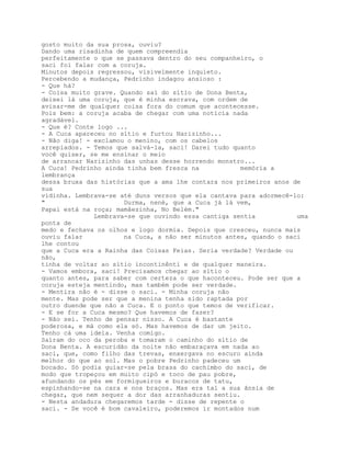 gosto muito da sua prosa, ouviu?
Dando uma risadinha de quem compreendia
perfeitamente o que se passava dentro do seu companheiro, o
saci foi falar com a coruja.
Minutos depois regressou, visivelmente inquieto.
Percebendo a mudança, Pedrinho indagou ansioso :
- Que há?
- Coisa muito grave. Quando saí do sítio de Dona Benta,
deixei lá uma coruja, que é minha escrava, com ordem de
avisar-me de qualquer coisa fora do comum que acontecesse.
Pois bem: a coruja acaba de chegar com uma notícia nada
agradável.
- Que é? Conte logo ...
- A Cuca apareceu no sítio e furtou Narizinho...
- Não diga! - exclamou o menino, com os cabelos
arrepiados. - Temos que salvá-la, saci! Darei tudo quanto
você quiser, se me ensinar o meio
de arrancar Narizinho das unhas desse horrendo monstro...
A Cuca! Pedrinho ainda tinha bem fresca na           memória a
lembrança
dessa bruxa das histórias que a ama lhe contara nos primeiros anos de
sua
vidinha. Lembrava-se até duns versos que ela cantava para adormecê-lo:
"                     Durma, nené, que a Cuca já lá vem,
Papai está na roça; mamâezinha, No Belém."
              Lembrava-se que ouvindo essa cantiga sentia           uma
ponta de
medo e fechava os olhos e logo dormia. Depois que cresceu, nunca mais
ouviu falar           na Cuca, a não ser minutos antes, quando o saci
lhe contou
que a Cuca era a Rainha das Coisas Feias. Seria verdade? Verdade ou
não,
tinha de voltar ao sítio incontinênti e de qualquer maneira.
- Vamos embora, saci! Precisamos chegar ao sítio o
quanto antes, para saber com certeza o que haconteceu. Pode ser que a
coruja esteja mentindo, mas também pode ser verdade.
- Mentira não é - disse o saci. - Minha coruja não
mente. Mas pode ser que a menina tenha sido raptada por
outro duende que não a Cuca. E o ponto que temos de verificar.
- E se for a Cuca mesmo? Que havemos de fazer?
- Não sei. Tenho de pensar nisso. A Cuca é bastante
poderosa, e má como ela só. Mas havemos de dar um jeito.
Tenho cá uma ideia. Venha comigo.
Saíram do oco da peroba e tomaram o caminho do sítio de
Dona Benta. A escuridão da noite não embaraçava em nada ao
saci, que, como filho das trevas, enxergava no escuro ainda
melhor do que ao sol. Mas o pobre Pedrinho padeceu um
bocado. Só podia guiar-se pela brasa do cachimbo do saci, de
modo que tropeçou em muito cipó e toco de pau pobre,
afundando os pés em formigueiros e buracos de tatu,
espinhando-se na cara e nos braços. Mas era tal a sua ânsia de
chegar, que nem sequer a dor das arranhaduras sentiu.
- Nesta andadura chegaremos tarde - disse de repente o
saci. - Se você é bom cavaleiro, poderemos ir montados num
 