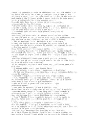 tempo foi passando e nada de Narizinho voltar. Tia Nastácia e
eu demos uma volta pelo pasto, chegamos até à casa do tio
Bar-nabé e nada. Isso, às três horas da tarde. Já são duas da
madrugada e não tivemos ainda o menor indício de onde possa
estar a coitadinha da minha querida neta...
Dizendo isto Dona Benta rompeu de novo em choro,
acompanhada de tia Nastácia.
Pedrinho contou onde estivera e, depois de consultar em
segredo o saci, consolou Dona Benta e a preta, dizendo que
sabiam onde Narizinho estava e iam buscá-la.
- E verdade isso ou você está fantasiando para me
consolar?
Pedrinho, que nunca mentia, sentiu tanto dó das pobres
velhas que pela primeira vez na vida resolveu enganá-las com
uma mentira de bom tamanho. Deu uma risada e disse:
- Não se assuste, vovó! Narizínho e eu resolvemos
pregar uma grande peça na senhora, mas essa peça é um
segredo que não posso contar. Só amanhã, ao clarear do dia -
e deu uma grande risada.
Dona Benta sossegou um pouco e ralhou severamente
com o menino, fazendo ver o transtorno que aquela estranha
"surpresa" lhe causara. Disse que sofria do coração e que se
coisas assim se repetissem o certo era ir para a cova antes do
tempo.
Pedrinho sossegou-a como pôde e saiu para o terreiro,
gritando que se acalmasse porque dentro de uma ou duas horas
estaria de volta com a menina.
Lá no terreiro, só com o saci outra vez, voltou-se para ele
e disse:
- E agora, amigo saci, que iremos fazer?
- Estou armando o meu plano - respondeu o diabrete.
- Já fiz uma inspeção pela casa toda e pelo terreiro. Estou na
pista do raptor.
- Raptor? - repetiu o menino sem nada compreender.
- Sim. Narizinho foi raptada pela Cuca. Descobri o rasto
da horrenda bruxa perto da porteira. Temos de ir à caverna
onde mora a Cuca e ver o que háconteceu.
- Mas se a Cuca é poderosa como você diz, que
poderemos fazer?
- Não sei. Lá veremos. O que é preciso não
desanimar. Se ela é poderosa, eu sou astucioso. A astúcia
inúmeras vezes vence a força. Faça das tripas coração e
acompanhe-me. O mau foi termos deixado escapar o porco
que nos trouxe, Precisamos descobrir nova montaria.
- Isso é fácil. O meu cavalinho pangaré está no pasto de
dentro. Manso como é, podemos pegá-lo e cavalgá-lo em
pêlo.
- Pois vamos pegar o pangaré - concordou o saci.
Não foi difícil. Logo que o cavalinho reconheceu o dono,
veio na direção dele no trote. Pedri-nho montou, com o saci na
garupa, e lá partiu na galopada.
Pedrinho logo percebeu que qualquer animal montado
pelo saci mudava de modos, ficando não só mais ligeiro do
que nunca e fogoso, como ainda com um senso de direção que
 