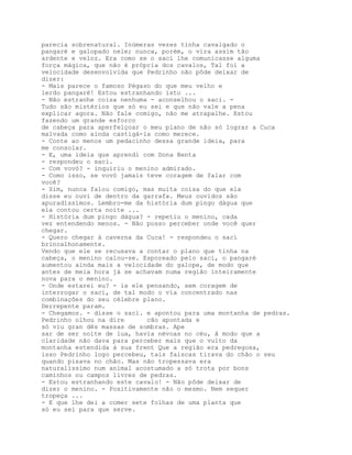 parecia sobrenatural. Inúmeras vezes tinha cavalgado o
pangaré e galopado nele; nunca, porém, o vira assim tão
ardente e veloz. Era como se o saci lhe comunicasse alguma
força mágica, que não é própria dos cavalos, Tal foi a
velocidade desenvolvida que Pedrinho não pôde deixar de
dizer:
- Mais parece o famoso Pégaso do que meu velho e
lerdo pangaré! Estou estranhando isto ...
- Não estranhe coisa nenhuma - aconselhou o saci. -
Tudo são mistérios que só eu sei e que não vale a pena
explicar agora. Não fale comigo, não me atrapalhe. Estou
fazendo um grande esforco
de cabeça para aperfeiçoar o meu plano de não só lograr a Cuca
malvada como ainda castigá-la como merece.
- Conte ao menos um pedacinho dessa grande ideia, para
me consolar.
- E, uma ideia que aprendi com Dona Benta
- respondeu o saci.
- Com vovó? - inquiriu o menino admirado.
- Como isso, se vovó jamais teve coragem de falar com
você?
- Sim, nunca falou comigo, mas muita coisa do que ela
disse eu ouvi de dentro da garrafa. Meus ouvidos são
apuradíssimos. Lembro-me da história dum pingo dágua que
ela contou certa noite ...
- História dum pingo dágua? - repetiu o menino, cada
vez entendendo menos. - Não posso perceber onde você quer
chegar.
- Quero chegar à caverna da Cuca! - respondeu o saci
brincalhonamente.
Vendo que ele se recusava a contar o plano que tinha na
cabeça, o menino calou-se. Esporeado pelo saci, o pangaré
aumentou ainda mais a velocidade do galope, de modo que
antes de meia hora já se achavam numa região inteiramente
nova para o menino.
- Onde estarei eu? - ia ele pensando, sem coragem de
interrogar o saci, de tal modo o via concentrado nas
combinações do seu célebre plano.
Derrepente param.
- Chegamos. - disse o saci. e apontou para uma montanha de pedras.
Pedrinho olhou na dire      cão apontada e
só viu gran dês massas de sombras. Ape
sar de ser noite de lua, havia névoas no céu, â modo que a
claridade não dava para perceber mais que o vulto da
montanha estendida à sua frent Que a região era pedregosa,
isso Pedrinho logo percebeu, tais faíscas tirava do chão o seu
quando pisava no chão. Mas não tropessava era
naturalíssimo num animal acostumado a só trota por bons
caminhos ou campos livres de pedras.
- Estou estranhando este cavalo! - Não pôde deixar de
dizer o menino. - Positivamente não o mesmo. Nem sequer
tropeça ...
- E que lhe dei a comer sete folhas de uma planta que
só eu sei para que serve.
 