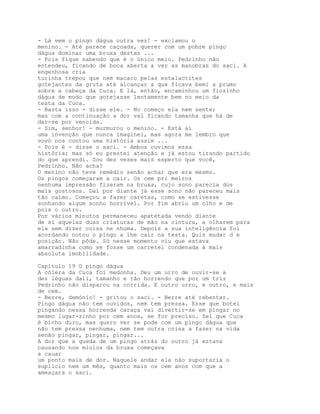 - Lá vem o pingo dágua outra vez! - exclamou o
menino. - Até parece caçoada, querer com um pobre pingo
dágua dominar uma bruxa destas ...
- Pois fique sabendo que é o único meio. Pedrinho não
entendeu, ficando de boca aberta a ver as manobras do saci. A
engenhosa cria
turinha trepou que nem macaco pelas estalactites
gotejantes da gruta até alcançar a que ficava bemi a prumo
sobre a cabeça da Cuca. E lá, então, encaminhou um fiozinho
dágua de modo que gotejasse lentamente bem no meio da
testa da Cuca.
- Basta isso - disse ele. - No começo ela nem sente;
mas com a continuação a dor vai ficando tamanha que há de
dar-se por vencida.
- Sim, senhor! - murmurou o menino. - Está aí
uma invenção que nunca imaginei, mas agora me lembro que
vovó nos contou uma história assim ...
- Pois é - disse o saci. - Ambos ouvimos essa
história; mas só eu prestei atenção e já estou tirando partido
do que aprendi. Sou dez vezes mais esperto que você,
Pedrinho. Não acha?
O menino não teve remédio senão achar que era mesmo.
Os pingos começaram a cair. Os cem pri melros
nenhuma impressão fizeram na bruxa, cujo sono parecia dos
mais gostosos. Daí por diante já esse sono não pareceu mais
tão calmo. Começou a fazer caretas, como se estivesse
sonhando algum sonho horrível. Por fim abriu um olho e de
pois o outro.
Por vários minutos permaneceu apatetada vendo diante
de si aquelas duas criaturas de mão na cintura, a olharem para
ela sem dizer coisa ne nhuma. Depois a sua inteligência foi
acordando notou o pingo a lhe cair na testa. Quis mudar d e
posição. Não pôde. Só nesse momento viu que estava
amarradinha como se fosse um carretel condenada à mais
absoluta imobilidade.

Capítulo 19 O pingo dágua
A cólera da Cuca foi medonha. Deu um urro de ouvir-se a
dez léguas dali, tamanho e tão horrendo que por um triz
Pedrinho não disparou na corrida. E outro urro, e outro, e mais
de cem.
- Berre, demónio! - gritou o saci. - Berre até rebentar.
Pingo dágua não tem ouvidos, nem tem pressa. Esse que botei
pingando nessa horrenda caraça vai divertir-se em pingar no
mesmo lugar-zinho por cem anos, se for preciso. Sei que Cuca
é bicho duro, mas quero ver se pode com um pingo dágua que
não tem pressa nenhuma, nem tem outra coisa a fazer na vida
senão pingar, pingar, pingar...
A dor que a queda de um pingo atrás do outro já estava
causando nos miolos da bruxa começava
a cauar
um ponto mais de dor. Naquele andar ela não suportaria o
suplício nem um mês, quanto mais os cem anos com que a
ameaçara o saci.
 
