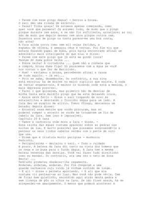 - Parem com esse pingo dágua! - berrou a bruxa.
O saci deu uma risada de escárnio.
- Parar? Tinha graça! Se estamos apenas começando, como
quer você que paremos? Já arrumei tudo, de modo que o pingo
pingue durante cem anos, e se não for suficiente, arranjarei as coi
sãs de modo que depois desses cem anos pingue outros cem.
Duzentos anos de pingo na testa parece-me uma boa conta,
não acha?
A Cuca ainda urrou como cem mil onças feridas, e
espumou de cólera, e ameaçou céus e terras. Por fim viu que
estava fazendo papel de boba, pois havia encontrado afinal um
adversário mais inteligente do que ela; e disse:
- Parem com este pingo que já está me pondo louca!
Tenham dó duma pobre velha ...
- Pobre velha! A coitadinha ... Quem não a conhece que
a compre, bruxa duma figa! Só pararemos com a água se você
nos contar o que fez de Narizinho.
- Hum! - exclamou a bruxa, percebendo afinal a causa
de tudo aquilo. - Já sei...
- Pois se sabe, desembuche. Do contrário, a sua sina
está escrita; há de morrer no maior suplício que existe. E nada
de tentar enganar-nos. E melhor ir dizendo onde está a menina, o
mais depressa possível.
- Farei o que quiserem, mas primeiro hão de desviar de
minha testa este maldito pingo que me está deixando louca.
- Assim será feito - disse o saci trepando de novo às
estalactites e desviando o fiozinho dágua para um lado. A
Cuca deu um suspiro de alívio. Tomou fôlego, descansou um
bocado; depois disse:
- Encantei essa menina que vocês procuram, mas só
poderei romper o encanto se vocês me trouxerem um fio de
cabelo da Iara. Sem isso é impossível.
Capítulo 20 A Iara
- Vamos à cachoeira onde mora a Iara - disse. -
Essa rainha das águas costuma aparecer sobre as pedras nas
noites de lua. E muito possível que possamos surpreendê-la a
pentear os seus lindos cabelos verdes com o pente de ouro
que usa.
- Dizem que é criatura muito perigosa - murmurou
Pedrinho.
- Perigosíssima - declarou o saci. - Todo o cuidado
é pouco. A beleza da Iara dói tanto na vista dos homens que
os cega e os puxa para o fundo dágua. A Iara tem a mesma
beleza venenosa das sereias. Você vai fazer tudo direitinho
como eu mandar. Do contrário, era uma vez o neto de Dona
Benta! ...
Pedrinho prometeu obedecer-lhe cegamente.
Andaram, andaram, andaram. Por fim chegaram a uma
grande cachoeira cujo ruído já vinham ouvindo de longe.
- E ali - disse o perneta apontando. - E ali que ela
costuma vir pentear-se ao luar. Mas você não pode vê-la. Tem
de ficar bem quietinho, escondido aqui atrás desta pedra e
sem licença de pôr os olhos na Iara. Se não fizer assim, há de
arrepender-se amargamente. O menos que poderá acontecer é
 