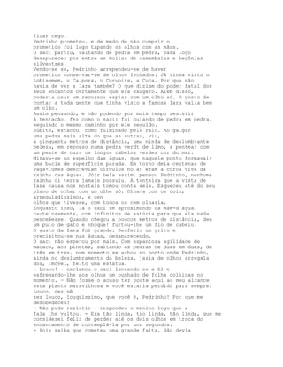 ficar cego.
Pedrinho prometeu, e de medo de não cumprir o
prometido foi logo tapando os olhos com as mãos.
O saci partiu, saltando de pedra em pedra, para logo
desaparecer por entre as moitas de samambaias e begônias
silvestres.
Vendo-se só, Pedrinho arrependeu-se de haver
prometido conservar-se de olhos fechados. Já tinha visto o
Lobisomem, o Caipora, o Curupira, a Cuca. Por que não
havia de ver a Iara também? O que diziam do poder fatal dos
seus encantos certamente que era exagero. Além disso,
poderia usar um recurso: espiar com um olho só. O gosto de
contar a toda gente que tinha visto a famosa Iara valia bem
um olho.
Assim pensando, e não podendo por mais tempo resistir
à tentação, fez como o saci: foi pulando de pedra em pedra,
seguindo o mesmo caminho por ele seguido.
Súbito, estacou, como fulminado pelo raio. Ao galgar
uma pedra mais alta do que as outras, viu,
a cinquenta metros de distância, uma ninfa de deslumbrante
beleza, em repouso numa pedra verdt de limo, a pentear com
um pente de ouro os longos cabelos verdes cor do mar.
Mirava-se no espelho das águas, que naquele ponto formavair
uma bacia de superfície parada. Em torno dela centenas de
vaga-lumes descreviam círculos no ar eram a coroa viva da
rainha das águas. Jóir bela assim, pensou Pedrinho, nenhuma
rainha di terra jamais possuiu. A tonteira que a vista de
Iara causa nos mortais tomou conta dele. Esqueceu até do seu
plano de olhar com um olhe só. Olhava com os dois,
arregaladíssimos, e cen
olhos que tivesse, com todos os cem olharia.
Enquanto isso, ia o saci se aproximando da mãe-d'água,
cautelosamente, com infinitos de astúcia para que ela nada
percebesse. Quando chegou a poucos metros de distância, deu
um pulo de gato e nhoque! furtou-lhe um fio de cabelo.
O susto da Iara foi grande. Desferiu um grito e
precipitou-se nas águas, desaparecendo.
O saci não esperou por mais. Com espantosa agilidade de
macaco, aos pinotes, saltando as pedras de duas em duas, de
três em três, num momento se achou no ponto onde Pedrinho,
ainda no deslumbramento da beleza, jazia de olhos arregala
dos, imóvel, feito uma estátua.
- Louco! - exclamou o saci lançando-se a êl e
esfregando-lhe nos olhos um punhado de folha colhidas no
momento. — Não fosse o acaso ter poste aqui ao meu alcance
esta planta maravilhosa e você estaria perdido para sempre.
Louco, dez vê
zes louco, louquíssimo, que você é, Pedrinho! Por que me
desobedeceu?
- Não pude resistir - respondeu o menino logo que a
fala lhe voltou. - Era tão linda, tão linda, tão linda, que me
considerei feliz de perder até os dois olhos em troca do
encantamento de contemplá-la por uns segundos.
- Pois saiba que cometeu uma grande falta. Não devia
 