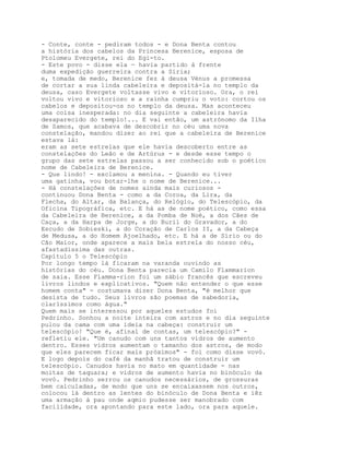 - Conte, conte - pediram todos - e Dona Benta contou
a história dos cabelos da Princesa Berenice, esposa de
Ptolomeu Evergete, rei do Egi-to.
- Este povo - disse ela — havia partido à frente
duma expedição guerreira contra a Síria;
e, tomada de medo, Berenice fez à deusa Vénus a promessa
de cortar a sua linda cabeleira e depositá-la no templo da
deusa, caso Evergete voltasse vivo e vitorioso. Ora, o rei
voltou vivo e vitorioso e a rainha cumpriu o voto: cortou os
cabelos e depositou-os no templo da deusa. Mas aconteceu
uma coisa inesperada: no dia seguinte a cabeleira havia
desaparecido do templo!... E vai então, um astrónomo da Ilha
de Samos, que acabava de descobrir no céu uma nova
constelação, mandou dizer ao rei que a cabeleira de Berenice
estava lá:
eram as sete estrelas que ele havia descoberto entre as
constelações do Leão e de Artúrus - e desde esse tempo o
grupo das sete estrelas passou a ser conhecido sob o poético
nome de Cabeleira de Berenice.
- Que lindo! - exclamou a menina. - Quando eu tiver
uma gatinha, vou botar-lhe o nome de Berenice...
- Há constelações de nomes ainda mais curiosos -
continuou Dona Benta - como a da Coroa, da Lira, da
Flecha, do Altar, da Balança, do Relógio, do Telescópio, da
Oficina Tipográfica, etc. E há as de nome poético, como essa
da Cabeleira de Berenice, a da Pomba de Noé, a dos Cães de
Caça, a da Harpa de Jorge, a do Buril do Gravador, a do
Escudo de Sobieski, a do Coração de Carlos II, a da Cabeça
de Medusa, a do Homem Ajoelhado, etc. E há a de Sírio ou do
Cão Maior, onde aparece a mais bela estrela do nosso céu,
afastadíssima das outras.
Capítulo 5 o Telescópio
Por longo tempo lá ficaram na varanda ouvindo as
histórias do céu. Dona Benta parecia um Camilo Flammarion
de saia. Esse Flamma-rion foi um sábio francês que escreveu
livros lindos e explicativos. "Quem não entender o que esse
homem conta" - costumava dizer Dona Benta, "é melhor que
desista de tudo. Seus livros são poemas de sabedoria,
claríssimos como água."
Quem mais se interessou por aqueles estudos foi
Pedrinho. Sonhou a noite inteira com astros e no dia seguinte
pulou da cama com uma ideia na cabeça: construir um
telescópio! "Que é, afinal de contas, um telescópio?" -
refletiu ele. "Um canudo com uns tantos vidros de aumento
dentro. Esses vidros aumentam o tamanho dos astros, de modo
que eles parecem ficar mais próximos" - foi como disse vovó.
E logo depois do café da manhã tratou de construir um
telescópio. Canudos havia no mato em quantidade - nas
moitas de taquara; e vidros de aumento havia no binóculo da
vovó. Pedrinho serrou os canudos necessários, de grossuras
bem calculadas, de modo que uns se encaixassem nos outros,
colocou lá dentro as lentes do binóculo de Dona Benta e íêz
uma armação à pau onde aqmio pudesse ser manobrado com
facilidade, ora apontando para este lado, ora para aquele.
 