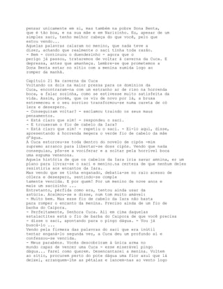 pensar unicamente em si, mas também na pobre Dona Benta,
que é tão boa, e na sua mãe e em Narizinho. Eu, apesar de um
simples saci, tenho melhor cabeça do que você, pelo que
estou vendo...
Aquelas palavras calaram no menino, que nada teve a
dizer, achando que realmente o saci tinha toda razão.
- Bem - continuou o duendezinho - agora que o
perigo já passou, trataremos de voltar à caverna da Cuca. E
depressa, antes que amanheça. Lembre-se que prometemos a
Dona Benta estar no sítio com a menina sumida logo ao
romper da manhã.

Capítulo 21 Na caverna da Cuca
Voltando os dois na maior pressa para os domínios da
Cuca, encontraram-na com um estranho ar de riso na horrenda
boca, a falar sozinha, como se estivesse muito satisfeita da
vida. Assim, porém, que os viu de novo por lá, a bruxa
estremeceu e o seu sorriso transformou-se numa careta de có
lera e desespero.
- Conseguiram voltar? - exclamou traindo os seus maus
pensamentos.
- Está claro que sim! - respondeu o saci.
- E trouxeram o fio de cabelo da Iara?
- Está claro que sim! - repetiu o saci. - Ei-lo aqui, disse,
apresentando à horrenda megera o verde fio de cabelo da mâe
d'água.
A Cuca estorceu-se toda dentro do novelo de cipós -mim
supremo arranco para libertar-se doss cipós. Vendo que nada
conseguiao, pôs-se a vociferar e a soltar pela horrível boca
uma espuma venenosa.
Aquela história de que os cabelos da Iara iria savar amnina, er um
plano para livrar-se o saci e menino.na certeza de que nenhum deles
resistiria aos encantos da Iara.
Mas vendo que se tinha enganado, debatia-se no raio acesso de
cólera e desespero, sentindo-se comple
tamente vencida. E por quem! Por um menino de nove anos e
mais um sacizinho ...
Entretanto, pérfida como era, tentou ainda usar da
astúcia. Acalmou-se e disse, num tom muito amável:
- Muito bem. Mas esse fio de cabelo da Iara não basta
para romper o encanto da menina. Preciso ainda de um fio de
barba do Caipora.
- Perfeitamente, Senhora Cuca. Ali em cima daquelas
estalactites está o fio de barba do Caipora de que você precisa
- disse o saci, apontando para o pingo dágua. - Vou já
buscá-lo ...
Vendo pela firmeza das palavras do saci que era inútil
tentar enganá-lo segunda vez, a Cuca deu um profundo ai e
confessou-se vencida.
- Meus parabéns. Vocês descobriram á única arma no
mundo capaz de vencer uma Cuca - esse miserável pingo
dágua... Farei como querem. Desencantarei a menina. Voltem
ao sítio, procurem perto do pote dágua uma flor azul que lá
deixei, arranquem-lhe as pétalas e lancem-nas ao vento logo
 