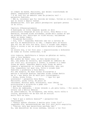 ao romper da manhã. Narizinho, que deixei transformada em
pedra, reaparecerá imediatamente.
- E se isso for um embuste como da primeira vez? -
perguntou Pedrinho.
- Não é, reconheço que fui vencida em teimar. Voltem ao sítio, façam o
que eu disse e depois venham
desamarrar-me. Juro que jamais perseguirei qualquer pessoa
lá do sítio.

Capítulo 22Desencantamento
A madrugada já vinha rompendo quando os dois
aventureiros chegaram de novo ao sítio. Dona Benta e tia
Nastácia, estavam ainda acordadas, porém mais calmas do que
da primeira vez. Assin-que os viram entrar, exclamaram
ambas ao mesmo tempo:
- Trouxeram Narizinho?
- Sim, vovó - respondeu Pedrinho sem ter a certeza de
que ela se desencantaria ou não. - Espere mais um minuto
que vai ver de novo sua neta, fortí e corada como sempre.
Falou e correu a ver se atrás dopote existia alguma flor
azul.
Lá estava ela, a tal flor azul - esquisitíssima e diferente
de todas as flores conhecidas. O me

nino tomou-a, desfolhou-a e lançou as pétalas ao vento,
como a Cuca mandara.
Mal acabou de fazer isso, um fato maravilhoso se
deu. uma pedra do terreiro, que ninguém se lembrava de
ter visto ali, principiou a inchar, a crescer e a tomar
forma de gente. Segundos depois essa forma de gente
começou a apresentar os traços de Narizinho, que, por
fim, reapareceu tal qual era, forte e corada como
Pedrinho o prometera a Dona Benta.
Foi uma alegria. As duas velhas atiraram-se à
menina e choraram quantas lágrimas ainda tinham dentro
de si - mas desta vez do mais puro contentamento.
- Então, minha filha,              - -que foi que
aconteceu? - perguntou Dona Benta.
Narizinho, ainda tonta, de pouco se
recordava. Minutos após, entretanto, suas ideias
principiaram a aclarar-se e pôde con-          A tar
o que havia sucedido.
- Estou me lembrando, - disse levando a ,ão pela testa. — Foi assim. Eu
estava com a Emília debaixo
da jabuticabeira. De re-sepente, uma velha, muito velha e
coroca, aproximou--se de mim com um sorriso
muito feio na cara.

- "Que é que a senhora deseja?" - perguntei-lhe
naturalmente.
- "Desejo apenas oferecer à menina esta linda flor" -
respondeu ela, apresentando-me uma flor azul muito esquisita.
- "Cheire; veja que maravilhoso perfume tem."
Eu, sem desconfiar de coisa nenhuma, cheirei a tal flor
 