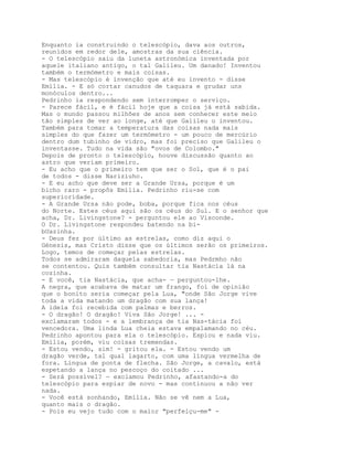 Enquanto ia construindo o telescópio, dava aos outros,
reunidos em redor dele, amostras da sua ciência.
- O telescópio saiu da luneta astronómica inventada por
aquele italiano antigo, o tal Galileu. Um danado! Inventou
também o termómetro e mais coisas.
- Mas telescópio é invenção que até eu invento - disse
Emília. - E só cortar canudos de taquara e grudar uns
monóculos dentro...
Pedrinho ia respondendo sem interromper o serviço.
- Parece fácil, e é fácil hoje que a coisa já está sabida.
Mas o mundo passou milhões de anos sem conhecer este meio
tão simples de ver ao longe, até que Galileu o inventou.
Também para tomar a temperatura das coisas nada mais
simples do que fazer um termómetro - um pouco de mercúrio
dentro dum tubinho de vidro, mas foi preciso que Galileu o
inventasse. Tudo na vida são "ovos de Colombo."
Depois de pronto o telescópio, houve discussão quanto ao
astro que veriam primeiro.
- Eu acho que o primeiro tem que ser o Sol, que é o pai
de todos - disse Nariziuho.
- E eu acho que deve ser a Grande Ursa, porque é um
bicho raro - propôs Emília. Pedrinho riu-se com
superioridade.
- A Grande Ursa não pode, boba, porque fica nos céus
do Norte. Estes céus aqui são os céus do Sul. E o senhor que
acha, Dr. Livingstone? - perguntou ele ao Visconde.
O Dr. Livingstone respondeu batendo na bi-
bUazinha.
- Deus fez por último as estrelas, como diz aqui o
Génesis, mas Cristo disse que os últimos serão os primeiros.
Logo, temos de começar pelas estrelas.
Todos se admiraram daquela sabedoria, mas Pedrmho não
se contentou. Quis também consultar tia Nastácia lá na
cozinha.
- E você, tia Nastácia, que acha- — perguntou-lhe.
A negra, que acabava de matar um frango, foi de opinião
que o bonito seria começar pela Lua, "onde São Jorge vive
toda a vida matando um dragão com sua lança!
A ideia foi recebida com palmas e berros.
- O dragão! O dragão! Viva São Jorge! ... -
exclamaram todos - e a lembrança de tia Nas-tácia foi
vencedora. Uma linda Lua cheia estava empalamando no céu.
Pedrinho apontou para ela o telescópio. Espiou e nada viu.
Emília, porém, viu coisas tremendas.
- Estou vendo, sim! - gritou ela. - Estou vendo um
dragão verde, tal qual lagarto, com uma língua vermelha de
fora. Língua de ponta de flecha. São Jorge, a cavalo, está
espetando a lança no pescoço do coitado ...
- Será possível? — exclamou Pedrinho, afastando-a do
telescópio para espiar de novo - mas continuou a não ver
nada.
- Você está sonhando, Emília. Não se vê nem a Lua,
quanto mais o dragão.
- Pois eu vejo tudo com o maior "perfeiçu-me" -
 
