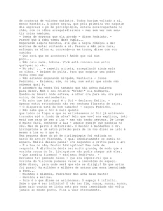 de crateras de vulcões extintos. Todos haviam voltado a si,
menos Nastácia. A pobre negra, que pela primeira vez naquele
dia aspirava o pó de pirlimpimpim, estava escarrapachada no
chão, com os olhos arregaladíssimos - mas sem ver nem sen-
tir coisa nenhuma.
- Temos de esperar que ela acorde - disse Pedrinho. -
Parece que a boba tomou dose dupla...
Esperaram alguns minutos, até que a negra começou a dar
mostras de estar voltando a si. Passou a mão pela cara,
esfregou os olhos e, correndo-os em torno, disse com voz
sumida:
- Que será que me aconteceu? Amóde que caí num
poço...
- Não caiu nada, bobona. Você está conosco num astro
qualquer no céu.
- No céu! ... - repetiu a preta, arregalando ainda mais
os olhos. - Deixem de pulha. Para que enganar uma pobre
velha como eu?
- Não estamos enganando ninguém, Nastá-cia - disse
Pedrinho. - Estamos, sim, no céu, num astro que ainda não
sabemos qual é.
O assombro da negra foi tamanho que não achou palavra
para dizer. Nem o seu célebre "Credo!" ela murmurou.
Quedou-se imóvel onde estava, a olhar ora para um, ora para
outro, de boca entreaberta.
- Eu acho que isto aqui é o Sol - declarou Emília. -
Apenas estou estranhando não ver nenhuma floresta de raios.
- O disparate está de bom tamanho! - caçoou Pedrinho.
- Não sabe que o Sol é mais quente
que todos os fogos e que se estivéssemos no Sol já estávamos
torrados até o fundo da alma? Pelo que vovó nos explicou, isto
está com cara de ser a Lua - mas não tenho certeza. De longe
é muito fácil conhecer a Lua - aquele queijo que passeia no
céu. Mas de perto é dificílimo. O melhor é mandarmos o Dr.
Livingstone a um astro próximo para de lá nos dizer se isto é
mesmo a Lua ou o que é.
Uma pequena dose do pó de pirlimpimpim foi enfiada no
nariz do antigo Visconde, o qual imediatamente se sumiu no
espaço. Emília deixou passar uns segundos e gritou para o ar:
- E a Lua ou não, Doutor Livingstone? Mas nada de
resposta. A distância devia ser muito grande, de modo que a
vozinha rouca do Dr. Livingstone não podia chegar até eles.
- Que asneira fizemos! - exclamou Pedri-nho. -
Devíamos ter pensado nisso - que era impossível que a
vozinha do Visconde pudesse varar a imensidão do espaço.
Além disso, para onde será que ele se dirigiu? Em que astro
foi parar? Há milhões e milhões de astros por essa imensidade
a fora...
- Milhões e milhões, Pedrinho? Não acha meio muito?
- duvidou a menina.
- Pois é o que dizem os astrónomos. O espaço é infinito.
Sabe o que é ser infinito? E não ter fim, nunca, nunca, nunca.
Quem sair voando em linha reta por essa imensidade não volta
jamais ao mesmo ponto. Fica a voar eternamente.
 