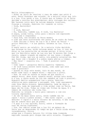 Emília interrompeu-o:
- Achei um jeito de resolver o caso de saber que astro é
este. Basta fazermos uma votação. Se a maioria votar que isto
é a Lua, fica sendo a Lua. E assim que os homens lá na Terra
decidem a escolha dos presidentes: pela contagem dos narizes.
Não havendo outro meio de saírem daquela incerteza,
fizeram a votação. Pedrinho foi tomando os votos.
- Yocê, Narízinho?
- Lua!
- E você, Emília?
- Eu, Pedrinho, também Lua. E você, tia Nastácia?
A negra, ainda tonta, olhou para o menino com expressão
idiotizada e respondeu:
- Para mim, nós estamos na Terra mesmo;
e tudo que está acontecendo não passa de um sonho de fadas.
- Três narizes a favor da Lua e um a favor da Terra! -
gritou Pedrinho. - A Lua ganhou. Estamos na Lua. Viva a
Lua! ...
A negra sentiu um calafrio. Se a maioria tinha decidido
que estavam na Lua, então estavam mesmo na Lua. E isso de
estar na Lua parecia-lhe um enorme perigo. A única coisa
que tia Nas-tácia sabia da Lua era que lá morava São Jorge a
cavalo, sempre ocupado em espetar na sua lança o dragão.
Com São Jorge, que era um santo, ela poderia arranjar-se. Mas
que fazer com o dragão? E a pobre negra pôs-se a tremer.
- Meu Deus! - suspirou ela. — Tudo é possível neste
mundo...
- Como sabe? - perguntou Emília espevita -damente.
- Se você nunca esteve neste mundo, como sabe que nele
tudo é possível?
- Quando eu digo este mundo, falo do meu mundo, do
mundo onde nasci e sempre morei - explicou a preta.
- Bom. Se você se refere ao mundo em que nasceu e
sempre morou, deve dizer naquele mundo, porque este mundo
é a Lua, e neste mundo da Lua não sabemos se tudo é possível.
Enquanto Emília argumentava com a preta, Pedrinho
afastou-se para examinar a paisagem. Sim, tudo exatamente
como Dona Benta dissera. Aparentemente, nada de água e,
portanto, nada de vegetação e vida animal como na Terra. Sem
água não há vida. Todas as vidas são filhas da água, E o
número de crateras não tinha fim.
Pedrinho ia levando o burro pelo cabresto e com ele
trocava impressões.
- Se não há água neste astro, então também não há
capim - dizia o pobre animal. - Não haver capim! ... Que
absurdo! O capim é o maior encanto da natureza. E uma coisa
que me comove mais que um poema.
- E qual é a sua opinião, burro, sobre a formação da
Lua? Há várias hipóteses.
- Sim. Uns sábios acham que a Lua foi um pedaço da
Terra que se desprendeu no tempo em que a Terra ainda estava
incandescente. Outros
acham que o Planeta Saturno foi vítima duma tremenda
explosão causada pelo choque dum astro errante. Fragmentos
 