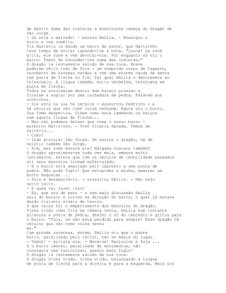 de dentro duma das crateras a monstruosa cabeça do dragão de
São Jorge.
- Lá está o malvado! - berrou Emília. - Enxergou o
burro e vem comê-lo.
Tia Nastácia ia dando um berro de pavor, que Narizinho
teve tempo de evitar tapando-lhe a boca. "Louca! Se você
grita, ele ouve e vem devorar-nos. Por enquanto só viu o
burro. Temos de esconder-nos numa das crateras."
O dragão ia lentamente saindo de sua toca. Breve
puderam vê-lo todo de fora - um comprido corpo de lagarto,
recoberto de escamas verdes e com uma enorme cauda de serra
com ponta de flecha no fim. Tal qual Emília o descrevera ao
telescópio. A língua também, muito vermelha, terminava em
ponta de flecha.
Todos se encolheram dentro dum buraco próximo e
ficaram a espiar por uma rachadura da pedra. Falavam aos
cochichos.
- Ele está na Lua há séculos - sussurrou Pedrinho - e
há séculos que não come coisa nenhuma. Agora viu o burro.
Sua fome despertou. Olhem como está lambendo os beiços
com aquela língua de flecha...
- Mas não podemos deixar que coma o nosso burro -
murmurou Narizinho. - Vovó ficaria danada. Temos de
salvá-lo...
- Como?
- Indo procurar São Jorge. Se existe o dragão, há de
existir também São Jorge.
- Sim, mas onde morará ele? Nalguma cratera também?
O dragão aproximava-se cada vez mais, embora muito
lentamente. Parece que com os séculos de imobilidade passados
ali seus músculos tinham enferrujado.
- E o burro está amarrado pelo cabresto a uma ponta de
pedra. Não pode fugir! Que estupidez a minha, amarrar um
burro daqueles ...
- Pois é desamarrá-lo. - sussurrou Emília. - Não vejo
outro jeito.
- E quem vai fazer isso?
- Eu, que sou de pano - e sem mais discussão Emília
saiu do buraco e correu na direção do burro, o qual já estava
dando visíveis sinais de terror.
O que valeu foi o emperramento dos músculos do dragão.
Vinha vindo como fita em câmara lenta. Emília num instante
alcançou a ponta de pedra, desfez o nó do cabresto e gritou para
o burro: "Fuja, se não está perdido para sempre! Esse dragão há
séculos que não come coisa nenhu
ma."
Com grande surpresa, porém, Emília viu que o pobre
burro, paralisado pelo terror, não se mexia do lugar.
- Vamos! - gritava ela. - Mova-se! Raciocine e fuja ...
E o burro imóvel, paralisado de movimentos, não
conseguia nem raciocinar, quanto mais fugir!
O dragão ia lentamente saindo de sua toca.
O dragão vinha vindo, vinha vindo, balançando a língua
de ponta de flecha para a direita e para a esquerda. Mais uns
 