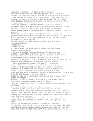 segundos e chegava - e adeus, Burro Falante! ...
Na sua aflição Emília teve uma grande ideia. Correu a
buscar com Pedrinho uma pitada de pó - e de volta assoprou-
o nas ventas do pobre burro paralisado. Isso exatinho no
momento em que a ponta da língua do dragão já se armava
para fisgar. Ouviu-se um fiuwnn e o burro lá se foi pêlos
espaços, que nem um cometa...
Vendo-se logrado, o dragão desferiu um urro medonho,
ao mesmo tempo que jactos de fogo espirraram de seus olhos.
Nem de propósito. São Jorge, que esíava cochilando
longe dali, ouviu o estranho urro, pulou no cavalo e veio de
galope.
Assim que o viu chegar, o dragão baixou a cabeça com
grande humildade e foi tratando de recolher-se à sua cratera.
- Já, já para a toca, seu malandro! - gritou São Jorge
sacudindo no ar a lança.
Depois, vendo por ali aquela boneca, abriu a boca,
espantadíssimo.
Capítulo 7
Coisas da Lua
- Quem é você, criaturinha? - perguntou São Jorge
parando diante dela.
- Eu sou a Emília, antiga Marquesa de Rabicó, sua
criada - respondeu a boneca, muito lampeira e lambeta.
O santo ficou na mesma. E ainda estava na mesma, sem
compreender coisa nenhuma, quando viu aparecerem
Pedrinho e Narizinho com tia Nas-tácia atrás, de mãos postas,
rezando atropelada-mente quantas orações sabia.
- Como conseguiram chegar até aqui? - perguntou
ele. - Isto me parece a maravilha das maravilhas.
- Foi o pó de pirlimpimpim que nos trouxe, respondeu
Pedrinho - e dessa vez São Jorge ficou na mesmíssima.
- Não conheço semelhante droga - disse ele - mas
deve ser das mais enérgicas, porque a distância da Terra à Lua
é de 64 mil léguas - um bom pedaço!
Pedrinho riu-se e respondeu numa gíria que o santo não
podia entender:
- Para o nosso pó essa distância é a canja das canjas.
Num pisco devoramos essas 64: mil léguas
como se fossem uns biscoitinhos de polvilho dos que derretem
na boca.
O santo admirou-se da maravilha e disse:
- Estimo muito, mas saiba que inúmeros homens têm
tentado vir à Lua e bem poucos o conseguiram. O último veio
dentro duma bala de canhão, num tiro mal calculado. A bala
passou por cima da Lua e ficou rodando em redor dela. Náo sei
quem foi esse maluco.
- Eu sei! - gritou Pedrinho. - Foi um personagem de
Júlio Veme, no romance DA TERRA À LUA. Vovó já nos leu
isso.
São Jorge estava ali desde o reinado do Imperador
Diocleciano sem outra companhia a não ser o dragão, de modo
que ficava muito alegre quando alguém aparecia por lá. Mas
como era raro! Um dos "lueiros" mais interessantes foi um tal
 