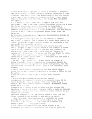 Cirano de Bergerac, que por lá andou e escreveu a respeito
uma obra célebre. E agora aparecia aquelas criaturas - duas
crianças, uma negra velha, uma bonequinha... Foi com imenso
prazer que o santo começou a indagar de tudo - quem eram,
como se chamavam, onde moravam, e que negra tão esquisita
era aquela.
- E o senhor? - quis saber Emília depois que tudo foi
explicado. - Agora que sabe a nossa história, conte-nos a sua.
São Jorge contou que nascera Príncipe da Capadócia e
tivera no mundo vida muito agitada. A sua luta contra o
poderosíssimo mágico Atanásio ficou histórica. Por fim fez-se
cristão e em virtude disso padeceu morte cruel numa das
matanças
de cristãos ordenadas pelo Imperador Diocleciano. Depois da
morte veio morar na Lua.
- E sabe que é hoje o patrono da Inglaterra? - lembrou
Narizinho. - Vovó diz que o senhor é o santo mais graúdo de
todos, porque dá o nome a muitas ordens de cavalaria e tem
aparecido até em moedas de ouro.
São Jorge não sabia nada daquilo, nem sequer que era
santo, porque só depois de sua morte é que começou a virar
tanta coisa. Também não sabia o que era ser "patrono da
Inglaterra", nem o que significava isso de "ordens de
cavalaria". Os meninos tiveram de dar-lhe uma lição de tudo.
- Mas não posso compreender donde vem a minha
importância, o meu "graudismo"... - declarou ele com toda a
modéstia, pensativamente.
- Eu sei! - berrou Emília. - E por causa do dragão e
dessa tremenda e bonita armadura de guerreiro. Santos de
camisolão e porretinho podem ser muito milagrosos, mas não
impressionam. Diga-me uma coisa: onde é que descobriu esse
dragão?
O santo contou que era um monstro que ele havia matado
certa vez em que o encontrou prestes a devorar a filha do rei
da Líbia.
- Mas se o matou, como é que o dragão está vivinho
aqui?
- Mistérios deste mundo de mistérios, gentil
bonequinha. Eu também fui morto e no entanto todos lá da
terra (segundo vocês dizem) me vêem aqui nesta Lua, a
cavalo, de lança erguida contra o dragão. Mistérios deste
mundo de mistérios.
Enquanto as crianças se entretinham com São Jorge, tia
Nastácia o espiava de longe, fazendo volta e meia um trémulo
pelo-sinal. A pobre negra não entendia coisa nenhuma do que
estava se passando. ..
Pedrinho começou a fazer perguntas sobre a Lua, que São
Jorge respondia com verdadeira paciência de santo.
- Pois isto aqui, meus meninos, é o satélite da nossa
querida Terra. Satélite vocês devem saber o que é...
- Eu sei! - gritou Emília. - E' como um cachorro que
segue o dono .... São Jorge riu-se.
- Sim. Satélite é uma coisa que segue outra, e na
linguagem astronómica é um planeta que gira em redor de
 