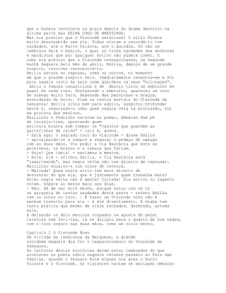 que a boneca recolhera na praia depois do drama descrito na
última parte das EEINA COES DE NARIZINHO.
Mas era preciso que o Visconde existisse! O sítio ficava
muito desenxabido sem ele. Todos viviam a recordá-lo com
saudades, até o Burro Falante, até o Quindim. Só não se
lembrava dele o Rábicó, o qual só tinha saudades das abóboras
e mandiocas que por qualquer motivo não pudera comer. E
como era preciso que o Visconde ressuscitasse, na segunda
manhã daquele belo mês de abril, Emília, depois de um grande
suspiro, resolveu ressuscitá-lo.
Emília estava no repouso, como os outros, no momento
em que o grande suspiro veio. Imediatamente levantou-se e foi
para aquele canto da sala onde guardava os seus "bilongues".
 abriu a famosa canastrinha e de dentro tirou um embrulho em
papel de seda roxo. Desfazendo o embrulho, apareceu um toco
de sabugo muito feio, depenado das perninhas e braços,
esverdeado de bolor. Eram os restos mortais do Visconde de
Sabugosa! Emília olhou bem para aquilo, suspirou profunda-
mente e, segurando-o como quem segura vela na procissão, foi
em procura dos meninos.
Narizinho e Pedrinho estavam no pomar, debaixo dum pé
de laranja-lima, apostando quem
película branca sem romper os "casulos que guardam as
garrafinhas de caldo" - isto é, gomos.
- Está aqui o sagrado toco do Visconde - disse Emília
- aproximando-se e sempre a segurar o pedaço de sabugo
com as duas mãos. Vou pedir a tia Nastácia que bote as
perninhas, os braços e a cabeça que faltam.
- Hoje? Que ideia! - exclamou a menina.
- Hoje, sim - afirmou Emília. - Tia Nastácia está
"lagarteando", mas negra velha não tem direito de repousar.
Narizinho encarou-a com olhos de censura.
- Malvada! Quem neste sítio tem mais direito de
descansar do que ela, que é justamente quem trabalha mais?
Então negra velha não é gente? Coitada! Ela entrou no lagarto
ontem. Espere ao menos mais uns dias.
- Não. Há de ser hoje mesmo, porque estou com um nó
na garganta de tantas saudades desta peste - teimou Emília
com os olhos no toco. - E fazer um Visconde novo não é
nenhum trabalho para ela - é até divertimento. A diaba tem
tanta prática que mesmo de olhos fechados, dormindo, arruma
este.
E deixando os dois meninos ocupados na aposta de pelar
laranjas sem feri-las, lá se dirigiu para o quarto da boa negra,
com o toco seguro nas duas mãos, como um círio bento.

Capítulo 2 O Visconde Novo
Em virtude da lembrança da Marquesa, a grande
novidade daquele dia foi o reaparecimento do Visconde de
Sabugosa.
Os leitores destas histórias devem estar lembrados do que
aconteceu ao pobre sábio naquele célebre passeio ao País das
Fábulas, quando o Pássaro Roca ergueu nos ares o Burro
Falante e o Visconde. Os viajantes haviam se abrigado debaixo
 