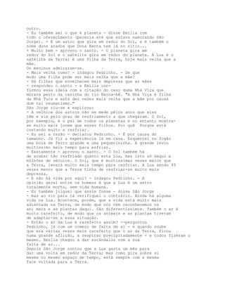 outro.
- Eu também sei o que é planeta - disse Emília com
todo o oferecimento (parecia até que estava namorando São
Jorge). - E um astro que gira em redor do Sol, e é também o
nome duns arados que Dona Benta tem lá no sítio...
- Muito bem - aprovou o santo. - O planeta gira em
redor do Sol e o satélite gira em redor do planeta. A Lua é o
satélite da Terra; é uma filha da Terra, hoje mais velha que a
mãe.
Os meninos admiraram-se.
- Mais velha como? - indagou Pedrinho. - De que
modo uma filha pode ser mais velha que a mãe?
- Há filhas que envelhecem mais depressa que as mães
- respondeu o santo - e Emília con-
firmou essa ideia com a citação do caso duma Nhá Viça que
morava perto da casinha do tio Barna-bé. "A Nhá Viça é filha
da Nhá Tuca e está dez vezes mais velha que a mãe por causa
dum tal reumatismo."
São Jorge riu-se e explicou:
- A velhice dos astros não se mede pêlos anos que eles
têm e sim pelo grau de resfriamento a que chegaram. O Sol,
por exemplo, é o pai de todos os planetas e no entanto mostra-
se muito mais jovem que esses filhos. Por quê Porque está
custando muito a resfriar.
- Eu sei a razão - declarou Pedrinho. - É por causa do
tamanho. Já fiz a experiência lá em casa. Esquentei no fogão
uma bola de ferro grande e uma pequenininha. A grande levou
muitíssimo mais tempo para esfriar.
- Exatamente - aprovou o santo. - O Sol também há
de acabar tão resfriado quanto esta Lua, mas isto só daqui a
milhões de séculos. O Sol, que é muitíssimas vezes maior que
a Terra, levará muito mais tempo para resfriar. A Lua sendo 49
vezes menor que a Terra tinha de resfriar-se muito mais
depressa.
- E não há vida por aqui? - indagou Pedrinho. - A
opinião geral entre os homens é que a Lua é um astro
totalmente morto, sem vida humana.
- Eu também julguei que assim fosse - disse São Jorge
- mas ao vir para cá verifiquei o contrário. Ainda há alguma
vida na Lua. Acontece, porém, que a vida está muito mais
adiantada na Terra, de modo que nós nem reconhecemos os
ani mais e as plantas daqui. São diferentíssimos. Também o ar é
muito rarefeito, de modo que os animais e as plantas tiveram
de adaptar-se a essa situação.
- Então o ar da Lua é rarefeito assim? --perguntou
Pedrinho, já com um começo de falta de ar - e quando soube
que era várias vezes mais rarefeito que o ar da Terra, ficou
numa grande aflição, a respirar precipitadamente - e todos fizeram o
mesmo. Emília chegou a dar escândalos com a sua
falta de ar...
Depois São Jorge contou que a Lua gasta um mês para
dar uma volta em redor da Terra; mas como gira sobre si
mesma no mesmo espaço de tempo, está sempre com a mesma
face voltada para a Terra.
 