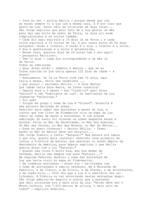 - Isso eu sei - gritou Emília - porque desde que vim
ao mundo sempre vi a Lua com a mesma cara. E é por isso que
gosto da Lua. Tenho ódio às criaturas de duas caras...
São Jorge explicou que pelo fato de a Lua gastar um mês
para dar uma volta em redor da Terra, os dias ali eram
compridíssimos e as noites também.
- Cada dia aqui equivale a 14 dias lá da Terra ; e cada
noite equivale a 14 noites de lá. E por causa disso só há duas
estações: verão e inverno. O verão é o dia; o inverno é a noite.
O dia é quentíssimo e a noite é geladíssima.
- Nesse caso, quantos dias de 24 horas tem o ano aqui?
- perguntou Narizinho.
- Tem 12 dias - cada dia correspondendo a um mês lá
da Terra.
Todos se admiraram.
- Quer dizer então - lembrou a menina - que se eu
fosse nascida na Lua teria apenas 120 dias de idade - 4
meses?
- Exatamente. Se lá na Terra você tem 10 anos, aqui
teria 4 meses. Seria uma nenêzinha ...
- Que graça! - exclamou Emília. - E Dona Benta?
Que idade teria Dona Benta, se fosse lunática?
- Depois anos e 4 meses - mas "lunático" quer dizer
"maluco" e não "habitante da lua". Os habitantes da Lua
chamam-se "selenitas."
- Por quê?
- Porque em grego o nome da Lua é "Solene". Selenita é
uma palavra derivada do grego.
Pedrinho quis saber das montanhas e mares da Lua, e
contou que num livro de Flammarion vira um mapa da Lua
cheio de nomes de mares e montanhas. E com grande
admiração do santo foi dizendo os nomes daqueles mares e
montes. Falou no Mar da Serenidade, no Mar dos Humores,
DO Mar das Chuvas, no Mar das Nuvens, no Mar do Néctar...
- Esse eu quero conhecer! - berrou Emília. - Tomar
banho no Mar do Néctar deve ser batatal!...
São Jorge franziu a testa. "Batatal?" Nem batata ele sabia
o que era, quanto mais .batatal! Pedrinho teve primeiro de
contar a história da batata, que apareceu no mundo depois da
descoberta da América, para depois explicar o que Emília
queria dizer com o tal "batatal."
- Quando uma coisa é muito boa, mas boa mesmo de
verdade, Emília vem sempre com esse "batatal..."
Em seguida Pedrinho desfiou o nome das montanhas da
Lua que havia visto no mapa do Flam-marion.
- Há inúmeras montanhas - disse ele - ba-tizadas com
o nome de astrónomos e sábios célebres. Há a Montanha de
Fabrício, a de Clávio, a de Plínio, a de Platão, a de Aristóteles,
a de Copér-nico... Vovó diz que a Lua é o cemitério dos as-
trónomos. A Ciência os vai enterrando nestas montanhas daqui.
São Jorge admirou-se daquilo e contou que a montanha
que dali avistavam era a mais alta da Lua. "Então deve ser o
Monte Leibniz, com 7.610 metros de altura, o mais alto de
todos" - explicou Pedrinho.
 