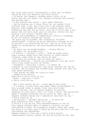 São Jorge achou muito interessante a ideia que os homens
faziam da Lua, mas declarou que havia erros.
- Os mares, por exemplo, parecem mares vistos lá da
Terra; mas não são mares, sim imensas florestas das plantas
que existem aqui.
- E que plantas são essas? - quis saber Pedrinho.
- São as plantas que a nossa Terra vai ter quando ficar
velhinha como a Lua. Hoje você olha e nem entende essas
plantas. Como também não entende os animais daqui, de tão
diferentes que são dos da Terra. Isso de 14 em 14 dias a Lua
passar dum terrível verão para um terrível inverno fez das
plantas e dos animais lanares umas coi-
sãs que nem entendemos. E também muito influiu a rarefação
do ar. Os animais tiveram que tornar-
-se quase que só pulmões. São verdadeiros "pulmões
animalizados". A Emília há pouco manifestou vontade de ver
um gatinho e um cachorrinho da Lua - mas se os visse nem
sequer os reconheceria. São mais pulmões-bichanos do que
gatos...
- Eu quero ver um pulmão-biehano - berrou Emília.
- Eu quero ver um pulmão-totó! ...
- É difícil - informou o santo. - Além de serem raros,
esses animais andam muito bem ocultos no fundo dessas
crateras, onde ainda há uns restos de água.
- Por falar em cratera, como há disso por aqui! -
observou Pedrinho. - Parece que antigamente a Lua não fazia
outra coisa senão brincar de vulcão.
- Realmente - concordou o santo. - O número de
crateras na Lua é prodigioso, mas estas crateras não são de
vulcões. São de bolhas que arrebentaram, quando isto aqui era
tudo pedra derretida.
- Como bolhas de sabão de cinza no tacho
- exemplificou Emília.
Capítulo8 A Terra Vista da Lua
- Exato - explicou o santo.
A Terra vista da Lua.

- Mas o mais bonito da Lua - disse depois São Jorge
- é a Terra, a nossa Terra que daqui vemos perfeitamente no
céu, girando sobre si mesma. Olhe como está linda!
Parece incrível, mas só naquele momento os meninos
ergueram os olhos para o céu e lá viram a Terra. Tão entretidos
desde a chegada estiveram com as coisas do chão, que só
naquele instante deram com o espetáculo mais belo da Lua -
a Terra vista de lá.
- Que beleza! - exclamou Narizinho. - Só para ver
este espetáculo vale a pena vir à Lua...
A Terra é a lua da Lua. Mora permanentemente no céu da
Lua, sempre girando sobre si mesma e a mostrar os seus
continentes e mares. Um verdadeiro relógio. Quem quer saber
das horas é só olhar para a Terra em seu giro sem fim e ver que
continentes vão aparecendo.
Naquele momento a face que a Terra exibia estava
completamente escura, porque era dia de eclipse do Sol. Mas
 