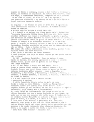 depois de findo o eclipse, quando o Sol voltou a iluminar a
Terra, os meninos se regalaram. Lá estava bem visível, como
num mapa, o continente americano, composto de dois grandes
 um em cima do outro. No alto do de cima aparecia
uma brancura vivíssima - as terras de gelo do Pólo Norte e
igual brancura aparecia embaixo

do segundo - as terras de gelo do Pólo Sul. E apareciam
umas imensidades escuras - os oceanos. E também grandes
zonas de verdura.
- Aquela verdura enorme - disse Pedrinho
- é o Brasil e os países que ficam perto dele - Argentina,
"Uruguai, Paraguai, Chile, Peru, Bolívia, etc. Está vendo
aquelas minhocas que varam o continente de ponta a ponta,
com brancura em certos trechos do dorso? Pois são os Andes, a
grande cordilheira cheia de picos de neves eternas, e a Cordi-
lheira do México e as Montanhas Rochosas. E lá em cima
estão o Canadá, os Estados Unidos, o México e a América
Central... Aqueles pontinhos de outra cor na imensidão do mar
são as ilhas - Cuba e tantas outras ...
São Jorge não estava entendendo coisa nenhuma, porque todos
aqueles nomes lhe eram novidade.
- Meu Deus! - exclamou em certo momento.
- Será possível que haja no mundo tantos países novos que eu
não conheça?
- Se há! - exclamou Pedrinho.- Isso de países é como
broto de árvore. Uns secam, apodrecem e caem - e surgem
brotos novos. Quais eram os países do seu tempo?
São Jorge suspirou.
- Ah, no meu tempo o mundo era bem menor. Havia
Roma, a grande Roma, cabeça do Império Romano - e o
Império Romano era tudo. Quase todos os povos da Europa
estavam dominados pêlos romanos - como a Espanha, a
Aquitània, a Bre-tanha, a Macedônia, a Grécia, a Trácia, a
Panônia, a Arábia Petréia, a Galácia, a Cilicia, a Mauritâ-nia lá
na costa da África...
- E a tal Capadócia onde o senhor nasceu?
- perguntou a menina.
- A minha Capadócia ficava entre um país de nome
Ponto e outro de nome Cilicia - junto da Mesopotâmia.
Pedrinho contou que estava tudo muito mudado. O tal
Império Romano já não existia; em vez dele surgira o Império
Britânico, cuja cabeça era a Grã-Bretanha.
Ao ouvir falar em Grã-Bretanha São Jorge arregalou os
olhos. Percebeu que era a mesma Bretanha do seu tempo, um
país que na era dos romanos não valia nada. E também muito
se admirou quando Pedrinho se referiu à Rússia como o maior
país do mundo, e à China, e à Índia e ao Japão.
- Onde fica a tal Rússia? - perguntou ele. Pedrinho
explicou como pôde, e por fim São Jorge descobriu que a
famosa Rússia devia ser numas terras muito desconhecidas dos
romanos e às quais vagamente eles chamavam Sarmácia. Da
China e do Japão o santo não tinha a mais leve ideia.
- Como tudo está mudado! - exclamou ele.
 