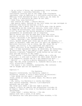 - Se eu voltar à Terra, não reconhecerei coisa nenhuma.
- Também acho - concordou Pedrinho. - Há
continentes inteiros que no seu tempo eram totalmente
ignorados, como as Américas e o continente australiano. As
Américas foram descobertas mais ou menos ali em redor do
ano 1500, e a Austrália em redor do ano 1800.
- Onde fica, essa Austrália?
- Nos confins do Judas - berrou Emília.
- Nem queira saber. Existem lá uns tais cangu rus que carregam os
filhotes numa bolsa da barriga. E há o
boomerang, que a gente joga e ele volta para cima da gente.
A ignorância de São Jorge era natural, visto como vivera
no tempo de Diocleciano, cujo reinado fora entre os anos 284
e 313. De modo que fez muitas perguntas a Pedrinho,
grandemente se assombrando com as respostas.
Emília estava com cara de quem quer dizer uma coisa
mas não se atreve. Por fim afastou-se de Narizinho (para
evitar o beliscão) e de repente disse:
- Santo, desculpe o meu intrometimento - mas lá no
sítio, quando alguém quer dizer que um gato não presta, e é
vadio ou malandro, sabe como diz? Diz que é um capadócio! ...
Narizinho fuzilou-a com os olhos, mas São Jorge não se
zangou, até sorriu, e foi suspirando que explicou:
- Meus patrícios lá da Capadócia sempre tiveram má
fama - e fama exatamente disso, de mandriões, de fanfarrões,
de mentirosos. Mas o que admira é que, apesar de tantos
séculos, a palavra "capadócio" ainda esteja em uso até num
país que nem existia no meu tempo ...
- Pois existe - continuou Emília sempre com o olho em
Narizinho - e acho que o senhor não deve andar dizendo que
é um capadócio, porque não há o que desmoralize mais ...
- Emília! ... - gritou a menina ameaçando-a com um
tapa. Mas São Jorge acalmou-a e, chamando Emília para o seu
colo, alisou-lhe a cabeça.
- Vou seguir o seu conselho, bonequinha. Não contarei
nem ao dragão que sou um capadócio ,

Capítulo 9
                         Tia Nastácia
Enquanto conversavam, tia Nastácia, sempre á
distância, rezava, e volta e meia fazia um pelosinal.
- Como deram com ela aqui? - perguntou São
Jorge, pondo os olhos na pobre negra. Foi Emília quem
respondeu.
- Ah, santo, tia Nastácia é a rainha das bobas.
Veio conosco enganada. Cheirou o pirlimpim-pim
pensando que era rapé ...
São Jorge quis saber o que era rapé e pirlim
pimpim, e muito se admirou das prodigiosas virtudes do
pó mágico. Depois fez sinal à tia Nastácia para que se
aproximasse.
- anda, boba! - animou Emília. - Ele não
espeta você com a lança. E um santo.
Tia Nastácia fez três pelo-sinais todos errados, e foi
 