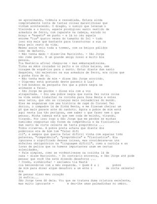 se aproximando, trémula e ressabiada. Estava ainda
completamente tonta de tantas coisas maravilhosas que
vinham acontecendo. O dragão, o sumiço que levaram o
Visconde e o burro, aquele prodigioso santo vestido de
armadura de ferro, com capacete na cabeça, escudo no
braço e "espeto" em punho - e lá no céu aquela
enorme "lua" quatro vezes do tamanho do Sol - tudo
isso era mais que bastante para transtornar a sua ca
beça pelo resto da vida.
Mesmo assim veio toda a tremer, com os beiços pálidos
como de defunto.
- Não tenha medo - disse-lhe Narizinho. - São Jorge
não come gente. E um grande amigo nosso e muito boa
pessoa.
Tia Nastácia afinal chegou-se - mas embaraçadíssima.
Tinha as mãos cruzadas no peito e os olhos baixos, sem
coragem de erguê-los para o santo. Estar diante dum santo
daqueles, tão majestoso na sua armadura de ferro, era coisa que
a punha fora de si.
- Não tenha medo de mim - disse São Jorge sorrindo.
- Diga-me; está gostando deste passeio à Lua?
O tom bondoso da pergunta fez que a pobre negra se
animasse a falar.
- São Jorge me perdoe - disse ela com a voz
atrapalhada. - Sou uma pobre negra que nunca fez outra coisa
na vida senão trabalhar na cozinha para Dona Benta e estes
seus netos, que são as crianças mais reinadeiras do mundo.
Eles me enganaram com uma história de rapé do Coronel Teo
dorico, o compadre lá de Sinhá Benta, e me fizeram cheirar um
pó que mais parece arte do canhoto. Agora a pobre de mim está
aqui nesta Lua tão perigosa, sem saber o que fazer nem o que
pensar. Minha cabeça está que nem roda de moinho, virando,
virando. Por isso rogo a São Jorge que me perdoe se minhas
humildes respostas não forem da competência e da fisolustria
dum santo da corte celeste de tanta prepotência ...
Todos riram-se. A pobre preta achava que diante dos
poderosos era de bom tom "falar difí
cil", e sempre que queria falar difícil vinha com aquelas três
palavras, "competência", "prepotência" e "fisolustria". Ela
ignorava o significado dessas coisas, mas considerava-as uns
enfeites obrigatórios na "linguagem difícil", como a cartola e as
luvas de pelica que os homens importantes usam em certas
solenidades.
- Fale simples, como se vocêestivesse na cozinha lá de
casa - disse Narizinho. - Do contrário encrenca, e São Jorge até pode
pensar que você lhe está dizendo desaforos ...
- Credo, sinhàzinha! - exclamou tia Nastá
cia benzendo-se com a mão esquerda. - Quem é a i        pobre
de mim para dizer algum desaforo a um ente i        da corte celeste?
Até
de pensar nisso meu coração
já esfria...
São Jorge teve dó dela. Viu que se tratava duma criatura excelente,
mas muito ignorante -        e deu-lhe umas palmadinhas no ombro.
 