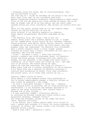 - Sossegue, minha boa velha. Não se constranjacomigo. Vejo
que sua profissão na vida
tem sido uma só - cuidar do estômago de sua patroa e dos netos
dela. Quer ficar aqui na Lua cozinhando para mim?
Aquela inesperada proposta atrapalhou com-pletamente a pobre negra.
Ficar na Lua ela não queria por coisa nenhuma do mundo, não só de
medo do dragão como de dó de Dona Benta, que não sabia comer
comidas feitas por outra cozinheira. Mas recusar um convite feito por
um
santo ela não podia, porque onde se viu uma simples negra        velha
recusar um convite feito por um ente da
corte celeste? E tia Nastácia gaguejou na resposta.
Vendo aquela atrapalhação, Narizinho respondeu em seu
nome.
- Tia Nastácia fica, São Jorge - mas só por uns
tempos. Nosso plano não é passear apenas na Lua. A viagem
vai ser também pelas outras terras do céu. Queremos conhecer
alguns planetas, como Marte, Vénus, Netuno, Saturno, Júpiter,
e também dar um pulo à Via Látea. Em vista disso, acho que
podemos fazer uma combinação. Tia Nastácia fica cozinhando
para o senhor enquanto durar a nossa viagem. Quando
tivermos de voltar para a Terra, voltaremos de novo aqui e a
levaremos. Não fica bem assim?
- Ótimo! - exclamou o santo. - Está tudo acertado.
Durante o passeio que vocês pretendem fazer, tia Nastácia
ficará sob minha guarda, cozinhando para mim. Quanto ao
dragão, ela que descanse. O meu dragão está muito velho e
inofensivo. Lá na Terra comia até filhas de reis - mas aqui
vive só de brisas. Não haverá perigo de nada.
Depois de tudo bem assentado, São Jorge foi mostrar à
pobre preta onde era a cozinha, deixando-a lá com as panelas.
E foi desse modo que à medrosa tia Nastácia aconteceu a
aventura mais prodigiosa do mundo: ficar como cozinheira
dum grande santo, lá no fundo duma cratera da Lua ...

Capítulo 10Mais vistas da Terra
Horas depois a vista daquela enorme Terra pendurada no
céu já estava completamente mudada, e Pedrinho retomou as
suas lições de geografia a São Jorge.
- Lá está o continente europeu! - disse ele. - Aquelas
ilhas naquele ponto (e apontava) são as Ilhas Britânicas, ou
Grã-Bretanha - a tal Bretanha sem nenhuma importância no
tempo do seu amigo Diocleciano. Mais adiante temos a
Noruega com os seus fiordes ...
- E suas sardinhas também - acrescentou Emília. -
As sardinhas da Noruega viajam pelo mundo inteiro nuns
barquinhos fechados, chamados "latas."
São Jorge não entendeu, porque no seu tempo não havia
latas. Pedrinho continuou:
- A tal Rússia, que o senhor queria saber on-ie ficava lá
está - aquele país grandão. É a terra ios russos barbudos, dos
cossacos, do caviar, das lanças lindas e dos sovietes. Foi onde
Napoleão le-you a breca.
- Quem é esse leão? - perguntou o santo.
 