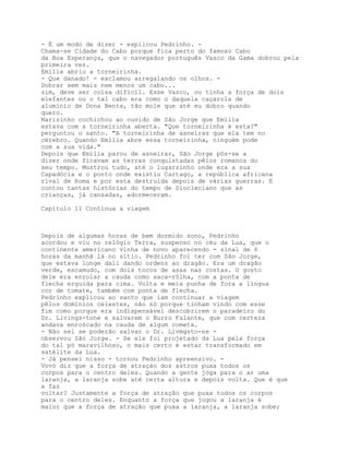 - É um modo de dizer - explicou Pedrinho. -
Chama-se Cidade do Cabo porque fica perto do famoso Cabo
da Boa Esperança, que o navegador português Vasco da Gama dobrou pela
primeira vez.
Emília abriu a torneirinha.
- Que danado! - exclamou arregalando os olhos. -
Dobrar sem mais nem menos um cabo...
sim, deve ser coisa difícil. Esse Vasco, ou tinha a força de dois
elefantes ou o tal cabo era como o daquela caçarola de
alumínio de Dona Benta, tão mole que até eu dobro quando
quero.
Narizinho cochichou ao ouvido de São Jorge que Emília
estava com a torneirinha aberta. "Que torneirinha é esta?"
perguntou o santo. "A torneirinha de asneiras que ela tem no
cérebro. Quando Emília abre essa torneirinha, ninguém pode
com a sua vida."
Depois que Emília parou de asneirar, São Jorge pôs-se a
dizer onde ficavam as terras conquistadas pêlos romanos do
seu tempo. Mostrou tudo, até o lugarzinho onde era a sua
Capadócia e o ponto onde existiu Cartago, a república africana
rival de Roma e por esta destruída depois de várias guerras. E
contou tantas histórias do tempo de Diocleciano que as
crianças, já cansadas, adormeceram.

Capítulo 11 Continua a viagem



Depois de algumas horas de bem dormido sono, Pedrinho
acordou e viu no relógio Terra, suspenso no céu da Lua, que o
continente americano vinha de novo aparecendo - sinal de 6
horas da manhã lá no sítio. Pedrinho foi ter com São Jorge,
que estava longe dali dando ordens ao dragão. Era um dragão
verde, escamudo, com dois tocos de asas nas costas. O gosto
dele era enrolar a cauda como saca-rôlha, com a ponta de
flecha erguida para cima. Volta e meia punha de fora a língua
cor de tomate, também com ponta de flecha.
Pedrinho explicou ao santo que iam continuar a viagem
pêlos domínios celestes, não só porque tinham vindo com esse
fim como porque era indispensável descobrirem o paradeiro do
Dr. Livings-tone e salvarem o Burro Falante, que com certeza
andava enroscado na cauda de algum cometa.
- Não sei se poderão salvar o Dr. Livmgsto-ne -
observou São Jorge. - Se ele foi projetado da Lua pela força
do tal pó maravilhoso, o mais certo é estar transformado em
satélite da Lua.
- Já pensei nisso - tornou Pedrinho apreensivo. -
Vovó diz que a força de atraçào dos astros puxa todos os
corpos para o centro deles. Quando a gente joga para o ar uma
laranja, a laranja sobe até certa altura e depois volta. Que é que
a faz
voltar? Justamente a força de atraçâo que puxa todos os corpos
para o centro deles. Enquanto a força que jogou a laranja é
maior que a força de atraçâo que puxa a laranja, a laranja sobe;
 