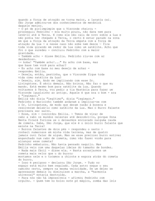 quando a força de atraçâo se torna maior, a laranja cai.
São Jorge admirou-se dos conhecimentos de mecânica
daquele menino.
- O pó de pirlimpimpim que o Visconde cheirou -
prosseguiu Pedrinho - era muito pouco, não dava nem para
levá-lo até à Terra. E como ele não caiu de novo sobre a Lua e
não podia ter chegado à Terra, o certo é estar parado na zona
em que a força da atraçâo da Terra empata com a força de
atraçâo da Lua - e nesse caso não sobe nem desce — fica
toda vida girando em redor da Lua como um satélite. Acho que
foi o que sucedeu - concluiu Pedrinho com a maior
gravidade.
- Também acho - disse Emília. Pedrinho riu-se com ar
desdenhoso.
—- boba! "Também acho!..." Eu acho com base, mas
que base tem você para achar?
- Eu acho com base no meu desejo de achar -
respondeu Emília.
- Deseja, então, pestinha, que o Visconde fique toda
vida como satélite da Lua?
- Desejo, sim. Ando me implicando com esse Dr.
Livingstone. É sério demais. Não brinca. Não faz o que eu
mando. Está mesmo bom para satélite da Lua. Quando
voltarmos à Terra, vou pedir a tia Nastácia para fazer um
Visconde igualzinho ao antigo. Aquele é que era o bom - era
o "legímaco."
Emília não dizia "legítimo", dizia "legímaco."
Pedrinho e Narizinho também andavam a implicar-se com
o Dr. Livingstone, de modo que deram razão à boneca e
resolveram deixá-lo como satélite da Lua. Mas o Burro Falante
precisava ser salvo.
- Esse, sim - concordou Emília. - Temos de virar de
cabo a rabo os mundos celestes até descobri-lo, porque Dona
Benta ficará furiosa se o deixarmos enroscado nalguma cauda
de cometa. Sabe, São Jorge, que ele é o único burro falante que
existe na Terra?
- Burros falantes de dois pés - respondeu o santo -
conheci numerosos em minha vida terrena, mas de quatro
jamais ouvi falar de algum. Mas se esse precioso burro estiver
enganchado num rabo de cometa, como vão fazer vocês para
alcançar esse cometa?
Pedrinho embatucou. Não havia pensado naquilo. Mas
Emília veio com uma daquelas ideias do tamanho de bondes.
- Nada mais fácil - disse ela. - Basta arranjarmos um
cometa mais veloz que o do burro;
montamos nele e o tocamos a chicote e espora atrás do cometa
do burro.
- Isso é perigoso - declarou São Jorge. - Tudo no
espaço está muito bem regulado. Cada astro segue o seu
caminho certo, sempre na mesma velocidade. Se um deles se
apressasse demais ou diminuísse a marcha, a "harmonia
universal" estaria destruída.
- Para nós não há impossíveis - afirmou Pedrinho com
orgulho. - Quem tem no bolso este pó mágico, zomba das leis
 