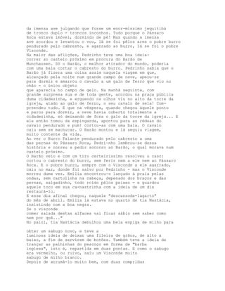 da imensa ave julgando que fosse um enor-míssimo jequitibá
de tronco duplo - troncos inconhos. Tudo porque o Pássaro
Roca estava imóvel, dormindo de pé! Mas quando a imensa
ave acordou e levantou o voo, lá se foi pêlos ares o pobre burro
pendurado pelo cabresto, e agarrado ao burro, lá se foi o pobre
Visconde.
Na maior das aflições, Pedrinho teve uma boa ideia:
correr ao castelo próximo em procura do Barão de
Munchausen. Só o Barão, o melhor atirador do mundo, poderia
com uma bala cortar o cabresto do burro. Pedrinho sabia que o
Barão já fizera uma coisa assim naquela viagem em que,
alcançado pela noite num grande campo de neve, apeou-se
para dormir e amarrou o cavalo a um galo de ferro que viu no
chão - o único objeto
que aparecia no campo de gelo. Na manhã seguinte, com
grande surpresa sua e de toda gente, acordou na praça pública
duma cidadezinha, e erguendo os olhos viu no alto da torre da
igreja, atado ao galo de ferro, o seu cavalo de sela! Com-
preendeu tudo. E que na véspera, quando chegou àquele ponto
e parou para dormir, a neve havia coberto totalmente a
cidadezinha, só deixando de fora o galo da torre da igreja... E
ele então tomou da espingarda, apontou para as rédeas do
cavalo pendurado e pum! cortou-as com uma bala. O cavalo
caiu sem se machucar. O Barão montou e lá seguiu viagem,
muito contente da vida.
Ao ver o Burro Falante pendurado pelo cabresto a uma
das pernas do Pássaro Roca, Pedri-nho lembrou-se dessa
história e correu a pedir socorro ao Barão, o qual morava num
castelo próximo.
O Barão veio e com um tiro certeirissimo resolveu o caso:
cortou o cabresto do burro, sem ferir nem a ele nem ao Pássaro
Roca. E o pobre burro, sempre com o Visconde a ele agarrado,
caiu no mar, donde foi salvo por Pedrinho - mas o Visconde
morreu duma vez. Emília encontrou-o lançado à praia pelas
ondas, sem cartolinha na cabeça, depenado dos braços e das
pernas, salgadinho, todo roído pêlos peixes - e guardou
aquele toco em sua ca-nastrinha com a ideia de um dia
restaurá-lo.
E esse dia afinal chegou, naquele "descansode-lagarto"
do mês de abril. Emília lá estava no quarto de tia Nastácia,
insistindo com a boa negra.
Se o visconde
comer salada destas alfaces vai ficar sábio sem saber como
nem por quê..."
No paiol, tia Nastácia debulhou uma bela espiga de milho para

obter um sabugo novo, e teve a
luminosa ideia de deixar uma fileira de grãos, de alto a
baixo, a fim de servirem de botões. Também teve a ideia de
trançar as palhinhas do pescoço em forma de "barba
inglesa", isto é, repartida em duas pontas. E como o sabugo
era vermelho, ou ruivo, saiu um Visconde muito
sabugo de milho branco.
Depois de arrumá-lo muito bem, com duas compridas
 