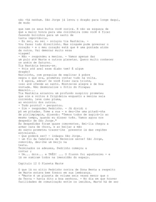 não -há nenhum. São Jorge já levou o dragão para longe daqui,
de modo

que nem os seus bufos você ouvirá. E não se esqueça de
que a maior honra para uma cozinheira como você é ficar
fazendo bolinhos para um santo de
tanta importância.
- Eu sei, eu sei - soluçou tia Nastácia. -
Vou fazer tudo direitinho. Mas ninguém pode governar o
coração - e o meu coração está que é uma pontada atrás
da outra. Vai demorar muito essa
viagem?
- Não - respondeu a menina. - Vamos apenas dar
um pulo até Marte e outros planetas. Quero muito conhecer
os anéis de Saturno.
Tia Nastácia benzeu-se.
- Pois até anel esse diabo tem? É algum
dragão?
Narizinho, com preguiça de explicar à pobre
negra o que era, prometeu contar tudo na volta.
- E agora, adeus! Se você fizer cara triste,
isso até ofende ao santo. Mostre-se alegre e de boa
vontade. Não desmoralize o Sítio do Picapau
Amarelo...
Tia Nastácia arrancou um profundo suspiro; prometeu
que sim e voltou à frigideira enquanto a menina saía
correndo, leve como pluma,
ao encontro dos outros.
- Tudo pronto? - perguntou.
- Sim - respondeu Pedrinho. - Já dividi o
pó em pitadas. Tome a sua - e deu-lhe uma pitadi-nha
de pirlimpimpim, dizendo: "Temos todos de aspirá-lo ao
mesmo tempo, quando eu disser três. Vamos agora nos
despedir de São Jorge."
Ás despedidas foram quase comoventes. Emí-lia chegou a
armar cara de choro, e ao beijar a mão
do santo prometeu trazer-lhe presente lá das regiões
estrelares.
- Que poderá ser? - indagou São Jorge.
- um fio da Cabeleira de Berenice serve? São Jorge,
comovido, deu-lhe um beijo na
testa.
Terminados os adeuses, Pedrinho começou a
contar ;
- Um... dois... e TRÊS! ... O fiunnn foi agudíssimo - e
lá se sumiram todos na imensidão do espaço.

Capítulo 12 O Planeta Marte

O que lá no sítio Pedrinho ouvira de Dona Benta a respeito
de Marte estava bem fresco em sua lembrança.
- "Marte é um planeta de volume seis vezes menor que o
da Terra - havia dito a boa senhora. - No dia em que houver
facilidades de comunicação entïe os imniAos, Marte há de ser
 