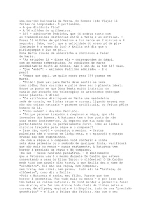 uma esa-ção balnearia da Terra. Os homens irão Viajar lá
férias ou temporadas. É pertíssimo.
- A que distância fica?
- A 56 milhões de quilómetros.
- Só? - admirou-se Pedrinho, que já andava tonto com
as tremendíssimas distâncias entre a Terra e as estrelas. -
Esses 56 milhões de quilómetros a luz vence em 2 minutos e 6
segundos. Sabe, vovó, que a velocidade do nosso pó de pir-
limpimpim é a mesma da luz? A Emília até diz que o
pirlimpimpim é luz em pó...
Dona Benta riu-se da asneirinha e continuou a falar
de Marte.
- "As estações lá - disse ela - correspondem às daqui,
com as mesmas temperaturas. As condições de Marte
assemelham-se muito às nossas, mas o ano de lá tem 687 dias.
- "Que "anão"! - exclamou Pedrinho admirado. - E o
peso?
- "Menor que aqui. um quilo nosso pesa 374 gramas em
Marte.
- "Ótimo! Quem vai para Marte deve sentir-se leve
como rolha. Para corridas e pulos deve ser o planeta ideal.
Houve um ponto em que Dona Benta muito insistiu: os
canais que através dos telescópios os astrónomos enxergam
nesse planeta. E disse:
- "Os astrónomos distinguem em Marte uma verdadeira
rede de canais, em linhas retas e curvas, ligando mares; mas
não são coisas naturais - parecem artificiais, ou feitas pêlos
homens de lá.
- "Como sabem? - duvidou Pedrinho.
- "Porque parecem traçados a compasso e régua, que são
invenções dos homens. A Natureza tem o bom gosto de não
usar esses instrumentos. Já reparou que ela nada faz
perfeitamente reto ou perfeitamente curvo, como as linhas e
círculos traçados pela régua e o compasso?
- Isso não, vovó! - contestou o menino. - Certas
palmeiras têm o tronco em linha reta, e o maracujá e outras
frutas são bem redondinhos.
-Se com a régua e o compasso você conferir a linha
reta duma palmeira ou o redondo de qualquer fruta, verificará
que são mais ou menos - nunca exatamente. A Natureza tem
horror à precisão da régua e do compasso.
-Eu sei - disse Pedrinho pensativo. - O instrumento
que a Natureza usa é o mesmo daquele Zé Caolho que esteve
consertando a casa do Elias Turco: o olhômetro! O Zé Caolho
mede tudo com aquele olho torto, a que Emília deu o nome de
"olhômetro". Ele não usa régua, nem compasso,
nem trena, nem uivei, nem prumo. tudo ali na "hsitata, do
olhômetro", como diz a Emília.
-Pois a Natureza é assim, meu filho. Parece que tem
horror à geometria. Faz tudo mais ou menos - e por isso são
tão belas as coisas naturais. Se você mandar a geometria fazer
uma árvore, ela faz uma árvore toda cheia de linhas retas e
curvas, de elipses, espirais e triângulos, tudo de uma "precisão
geométrica" - e fica a feiúra das feiúras. Mas com o seu
 