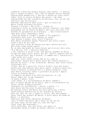 olhômetro a Natureza produz belezas como aquela - e apontou
para o cedrão do pasto. Veja. Não há naquela árvore nenhuma
regularidade geométrica, e vem daí a beleza do nosso velho
cedro. Pois os canais de Marte são assim - são duma
regularidade que não é própria da Natureza. Ora, se não são
naturais, são artificiais.
Pedrinho admirava-se duma coisa - que os canais de
Marte fossem avistados da Terra.
-Graças a Galileu - meu filho. - Graças ao
telescópio, filho da luneta que Galileu inventou, nós daqui
enxergamos até os canais de Marte, uma coisa que está a 56
milhões de quilómetros de distância. .. Não é maravilhoso?
-Que quer dizer telescópio, vovó?
 "Tele em grego é "longe" e skopeo é "eu examino".
Telescópio quer dizer "eu examino ao longe."
-Que beleza o grego, hein, vovó? É batatal. ..
Dona Benta estranhou aquele "batatal" que volta e meia
vinha à boca de seu neto.
-Que história é essa de batata pra aqui, batata pra ali,
que vocês vivem usando agora?
Eu já ando abatatada de tanta batata que rola por esta casa.
-É a Emília, vovó - explicou Pedrinho.
- Ela inventou a coisa e nós, sem querer, pegamos na mania.
Eu bem não quero falar assim, mas sai. Emília inventou até um
tal "batatalífero" que é batatal. E também usa o "batatalino."
- Mas donde veio isso?
-Não sei, vovó. Essas coisas vêm do ar, como os
resfriados. Parece que a gente enjoa das velhas palavras e
precisa de novas - e vai inventando. Batatal quer dizer ótimo,
otimíssimo, bis-
-ótimo. Mas se a gente diz "isto é ótimo", fica sem força.
Parece que essa palavra está muito gasta. E Emília então diz:
"Isto é batatal ou batatalino" e a gente arregala o olho.
Dona Benta filosofou sobre o pitoresco da gíria e depois
voltou ao Planeta Marte.
-O diâmetro de Marte é de 6870 quilómetros. E o da
Terra? Vamos ver se não esqueceu.
-É quase o dobro, vovó.
-Isso mesmo. E a circunferência de Marte também é
mais ou menos metade da da Terra. Qual a circunferência da
Terra, Senhor Plamma-rionzinho?
-Quarenta nil quilómetros! - berrou o menino - e
Dona Benta deu-lhe grau 10 pela boa memória.
Em seguida contou que Marte era mais velho que a Terra.
-Esse planeta destacou-se do Sol mílhÓes de séculos
deve ser como vai ser a daqui no futuro. Nós nem podemos
fazer ideia dos animais de Marte, e muito menos do homem de
Marte - o marciano.
-Marciano quer dizer habitante de Marte?
-Sim. E esses marcianos têm o gosto de ver em seu
céu duas luas, em vez duma só, como nós aqui.
-Duas luas? Que engraçado...
-Dois satélites, sim, meu filho, aos quais os
astrónomos deram os nomes de Deimos (Terror) e Fobos
 